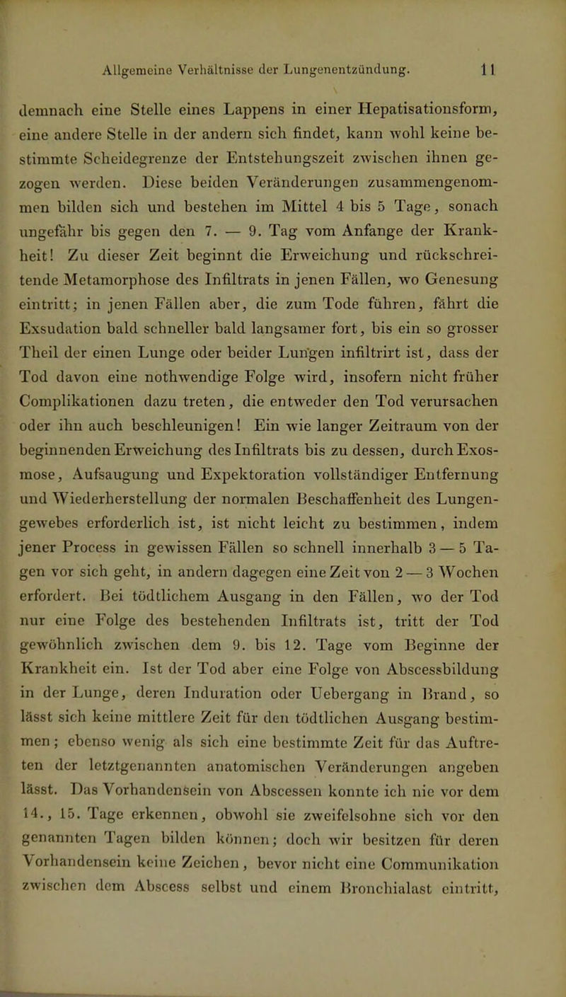 demnach eine Stelle eines Lappens in einer Hepatisationsform, eine andere Stelle in der andern sich findet, kann wohl keine be- stimmte Scheidegrenze der Entstehungszeit zwischen ihnen ge- zogen werden. Diese beiden Veränderungen zusammengenom- men bilden sich und bestehen im Mittel 4 bis 5 Tage, sonach ungefähr bis gegen den 7. — 9. Tag vom Anfange der Krank- heit! Zu dieser Zeit beginnt die Erweichung und rückschrei- tende Metamorphose des Infiltrats in jenen Fällen, wo Genesung eintritt; in jenen Fällen aber, die zum Tode führen, fährt die Exsudation bald schneller bald langsamer fort, bis ein so grosser Theil der einen Lunge oder beider Lungen infiltrirt ist, dass der Tod davon eine nothwendige Folge wird, insofern nicht früher Complikationen dazu treten, die entweder den Tod verursachen oder ihn auch beschleunigen! Ein wie langer Zeitraum von der beginnenden Erweichung des Infiltrats bis zu dessen, durchExos- mose, Aufsaugung und Expektoration vollständiger Entfernung und Wiederherstellung der normalen Beschaffenheit des Lungen- gewebes erforderlich ist, ist nicht leicht zu bestimmen, indem jener Process in gewissen Fällen so schnell innerhalb 3 — 5 Ta- gen vor sich geht, in andern dagegen eine Zeit von 2 — 3 Wochen erfordert. Bei tödtlichem Ausgang in den Fällen, wo der Tod nur eine Folge des bestehenden Infiltrats ist, tritt der Tod gewöhnlich zwischen dem 9. bis 12. Tage vom Beginne der Krankheit ein. Ist der Tod aber eine Folge von Abscessbildung in der Lunge, deren Induration oder Uebergang in Brand, so lässt sich keine mittlere Zeit für den tödtlichen Ausgang bestim- men ; ebenso wenig als sich eine bestimmte Zeit für das Auftre- ten der letztgenannten anatomischen Veränderungen angeben lässt. Das Vorhandensein von Abscessen konnte ich nie vor dem 14., 15. Tage erkennen, obwohl sie zweifelsohne sich vor den genannten Tagen bilden können; doch wir besitzen für deren Vorhandensein keine Zeichen , bevor nicht eine Communikation zwischen dem Abscess selbst und einem Bronchialast eintritt,