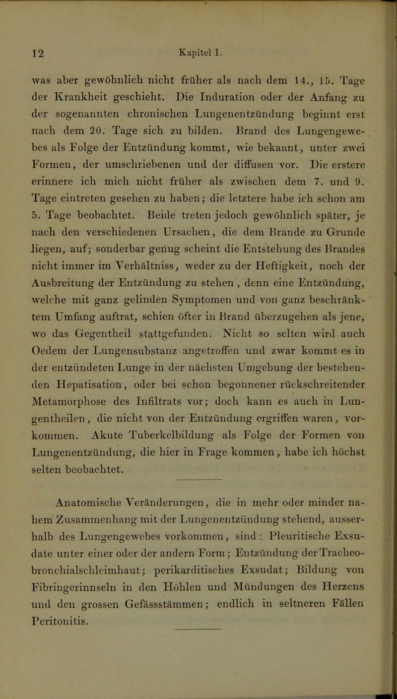 was aber gewöhnlich nicht früher als nach dem 14., 15. Tage der Krankheit geschieht. Die Induration oder der Anfang zu der sogenannten chronischen Lungenentzündung beginnt erst nach dem 20. Tage sich zu bilden. Brand des Lungengewe- bes als Folge der Entzündung kommt, wie bekannt, unter zwei Formen, der umschriebenen und der diffusen vor. Die erstere erinnere ich mich nicht früher als zwischen dem 7. und 9. Tage eintreten gesehen zu haben; die letztere habe ich schon am 5. Tage beobachtet. Beide treten jedoch gewöhnlich später, je nach den verschiedenen Ursachen, die dem Brande zu Grunde liegen, auf; sonderbar genug scheint die Entstehung des Brandes nicht immer im Verhältniss, weder zu der Heftigkeit, noch der Ausbreitung der Entzündung zu stehen , denn eine Entzündung, welche mit ganz gelinden Symptomen und von ganz beschränk- tem Umfang auftrat, schien öfter in Brand überzugehen als jene, wo das Gegentheil stattgefunden. Nicht so selten wird auch Oedem der Lungensubstanz angetroffen und zwar kommt es in der entzündeten Lunge in der nächsten Umgebung der bestehen- den Hepatisation, oder bei schon begonnener rückschreitender Metamorphose des Infiltrats vor; doch kann es auch in Lun- gentheilen, die nicht von der Entzündung ergriffen waren, vor- kommen. Akute Tuberkelbildung als Folge der Formen von Lungenentzündung, die hier in Frage kommen, habe ich höchst selten beobachtet. Anatomische Veränderungen, die in mehr oder minder na- hem Zusammenhang mit der Lungenentzündung stehend, ausser- halb des Lungengewebes vorkommen, sind : Pleuritische Exsu- date unter einer oder der andern Form : Entzündung' derTracheo- bronchialschlcimhaut; perikarditisches Exsudat; Bildung von Fibringerinnseln in den Höhlen und Mündungen des Herzens und den grossen Gefässstämmen; endlich in seltneren Fällen Peritonitis.