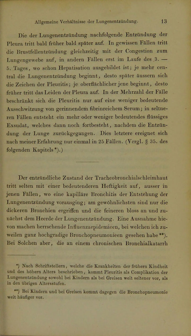 Die der Lungenentzündung nachfolgende Entzündung der Pleura tritt bald früher bald später auf. In gewissen Fällen tritt die Brustfellentzündung gleichzeitig mit der Congestion zum Lungensewebe auf, in andern Fällen erst im Laufe des .3. — 5. Tages, wo schon Hepatisation ausgebildet ist; je mehr cen- tral die Lungenentzündung beginnt, desto später äussern sich die Zeichen der Pleuritis; je oberflächlicher jene beginnt, desto früher tritt das Leiden der Pleura auf. In der Mehrzahl der Fälle beschränkt sich die Pleuritis nur auf eine weniger bedeutende Ausschwitzung von gerinnendem fibrinreichem Serum; in seltne- ren Fällen entsteht ein mehr oder weniger bedeutendes flüssiges Exsudat, welches dann noch fortbesteht, nachdem die Entzün- dung der Lunge zurückgegangen. Dies letztere ereignet sich nach meiner Erfahrung nur einmal in 25 Fällen. (Vergl. § 35. des folgenden Kapitels*).) Der entzündliche Zustand der Tracheobronchialschleimhaut tritt selten mit einer bedeutenderen Heftigkeit auf, ausser in jenen Fällen, wo eine kapilläre Bronchitis der Entstehung der Lungenentzündung vorausging; am gewöhnlichsten sind nur die dickeren Bronchien ergriffen und die feineren bloss an und zu- nächst dem Heerde der Lungenentzündung. Eine Ausnahme hie- von machen herrschende Influenzaepidemicen, bei welchen ich zu- weilen ganz hochgradige Bronchopneumonieen gesehen habe **). Bei Solchen aber, die an einem chronischen Bronchialkatarrh *) Nach Schriftstellern, welche die Krankheiten der frühern Kindheit und des höhern Alters beschrieben, kommt Pleuritis als Complikation der Lungenentzündung sowohl bei Kindern als bei Greisen weit seltener vor, als in den übrigen Altersstufen. •*) Bei Kindern und bei Greisen kommt dagegen die Bronchopneumonie weit häufiger vor.