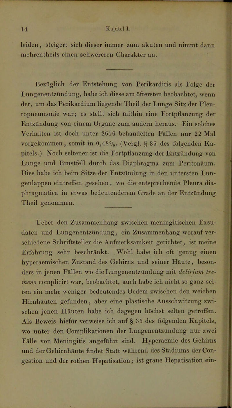 leiden, steigert sich dieser immer zum akuten und nimmt dann mehrentheils einen schwereren Charakter an. Bezüglich der Entstehung von Perikarditis als Folge der Lungenentzündung, habe ich diese am öftersten beobachtet, wenn der, um das Perikardium liegende Theil der Lunge Sitz der Pleu- ropneumonie war; es stellt sich mithin eine Fortpflanzung der Entzündung von einem Organe zum andern heraus. Ein solches Verhalten ist doch unter 2616 behandelten Fällen nur 22 Mal vorgekommen, somit in 0,48%. (Vergl. § 35 des folgenden Ka- pitels.) Noch seltener ist die Fortpflanzung der Entzündung von Lunge und Brustfell durch das Diaphragma zum Peritonäum. Dies habe ich beim Sitze der Entzündung in den untersten Lun- genlappen eintreffen gesehen, wo die entsprechende Pleura dia- phragmatica in etwas bedeutenderem Grade an der Entzündung Theil genommen. Ueber den Zusammenhang zwischen meningitischen Exsu- daten und Lungenentzündung, ein Zusammenhang worauf ver- schiedene Schriftsteller die Aufmerksamkeit gerichtet, ist meine Erfahrung sehr beschränkt. Wohl habe ich oft genug einen hyperaemischen Zustand des Gehirns und seiner Häute, beson- ders in jenen Fällen wo die Lungenentzündung mit delirium tre- mens complicirt war, beobachtet, auch habe ich nicht so ganz sel- ten ein mehr weniger bedeutendes Oedem zwischen den weichen Hirnhäuten gefunden, aber eine plastische Ausschwitzung zwi- schen jenen Häuten habe ich dagegen höchst selten getroffen. Als Beweis hiefür verweise ich auf § 35 des folgenden Kapitels, wo unter den Complikationen der Lungenentzündung nur zwei Fälle von Meningitis angeführt sind. Hyperaemie des Gehirns und der Gehirnhäute findet Statt während des Stadiums derCon- gestion und der rothen Hepatisation; ist graue Hepatisation ein-
