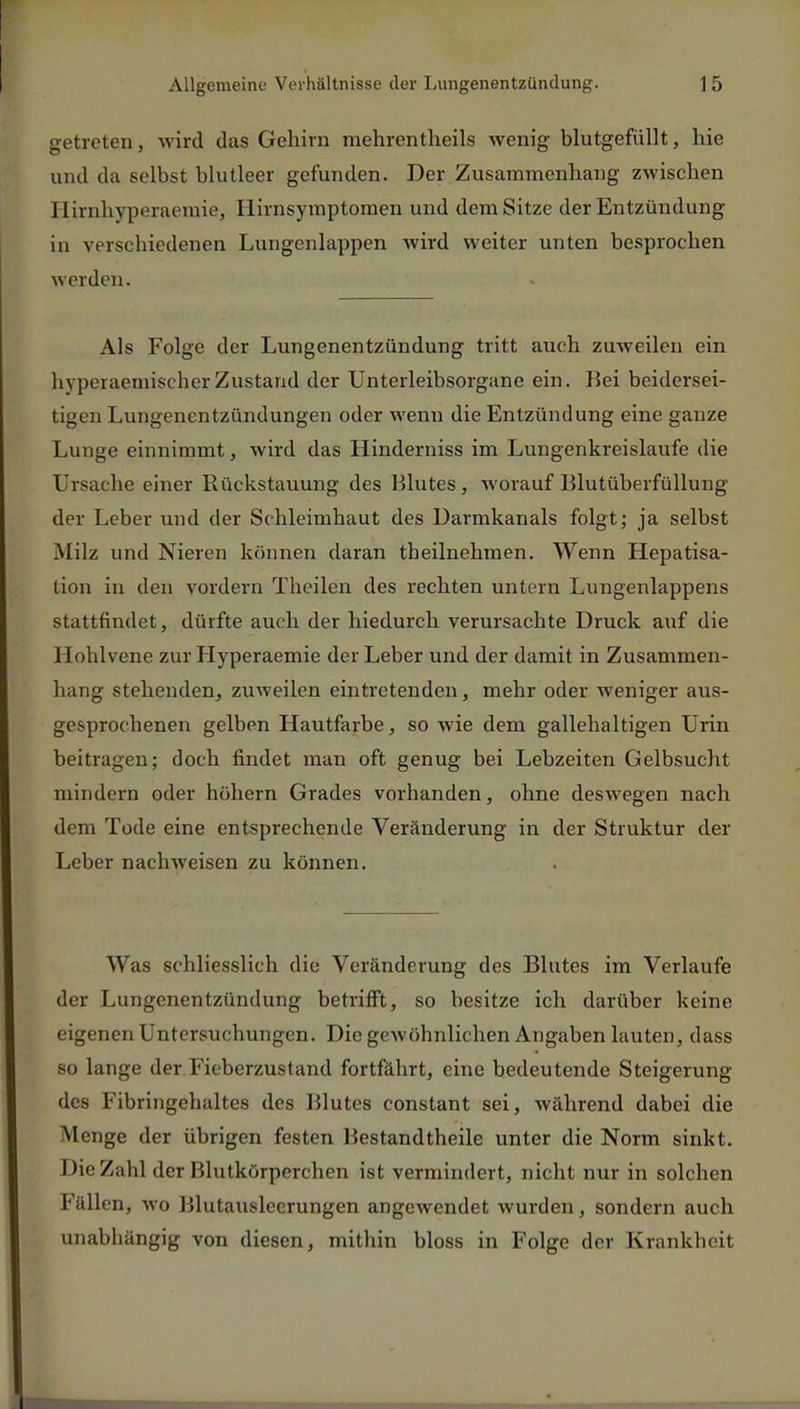 getreten, wird das Gehirn mehrentheils wenig- blutgefüllt, hie und da selbst blutleer gefunden. Der Zusammenhang zwischen Birnhyperaemie, Hirnsymptomen und demSitze der Entzündung in verschiedenen Lungenlappen wird weiter unten besprochen werden. Als Folge der Lungenentzündung tritt auch zuweilen ein hyperaemischerZustand der Unterleibsorgane ein. Bei beidersei- tigen Lungenentzündungen oder wenn die Entzündung eine ganze Lunge einnimmt, wird das Hinderniss im Lungenkreislaufe die Ursache einer Rückstauung des Blutes, worauf Blutüberfüllung der Leber und der Schleimbaut des Uarmkanals folgt; ja selbst Milz und Nieren können daran theilnehmen. Wenn Hepatisa- tion in den vordem Theilen des rechten untern Lungenlappens stattfindet, dürfte auch der hiedurch verursachte Druck auf die Hohlvene zur Hyperaemie der Leber und der damit in Zusammen- hang stehenden, zuweilen eintretenden, mehr oder weniger aus- gesprochenen gelben Hautfarbe, so wie dem gallehaltigen Urin beitragen; doch findet man oft genug bei Lebzeiten Gelbsucht mindern oder höhern Grades vorhanden, ohne deswegen nach dem Tode eine entsprechende Veränderung in der Struktur der Leber nachweisen zu können. Was schliesslich die Veränderung des Blutes im Verlaufe der Lungenentzündung betrifft, so besitze ich darüber keine eigenen Untersuchungen. Die gewöhnlichen Angaben lauten, dass so lange der Fieberzustand fortfährt, eine bedeutende Steigerung des Fibringehaltes des Blutes constant sei, während dabei die Menge der übrigen festen Bestandtheile unter die Norm sinkt. Die Zahl der Blutkörperchen ist vermindert, nicht nur in solchen Fällen, wo Blutausleerungen angewendet wurden, sondern auch unabhängig von diesen, mithin bloss in Folge der Krankheit
