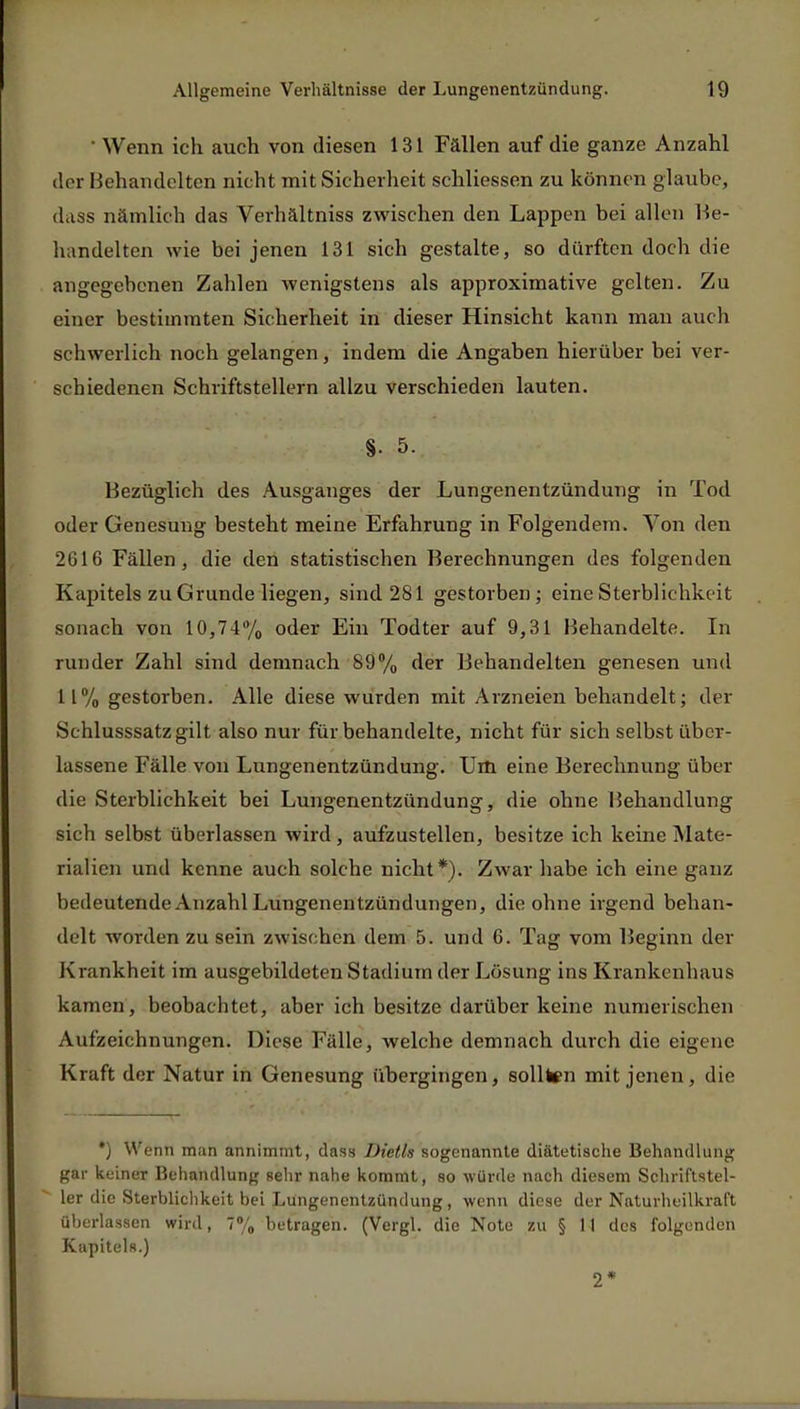 ' Wenn ich auch von diesen 131 Fällen auf die ganze Anzahl der Behandelten nicht mit Sicherheit schliessen zu können glaube, dass nämlich das Verhältniss zwischen den Lappen bei allen Be- handelten wie bei jenen 131 sich gestalte, so dürften doch die angegebenen Zahlen wenigstens als approximative gelten. Zu einer bestimmten Sicherheit in dieser Hinsicht kann man auch schwerlich noch gelangen, indem die Angaben hierüber bei ver- schiedenen Schriftstellern allzu verschieden lauten. §• 5. Bezüglich des Ausganges der Lungenentzündung in Tod oder Genesung besteht meine Erfahrung in Folgendem. Von den 2616 Fällen, die den statistischen Berechnungen des folgenden Kapitels zu Grunde liegen, sind 281 gestorben; eine Sterblichkeit sonach von 10,74% oder Ein Todter auf 9,31 Behandelte. In runder Zahl sind demnach 89% der Behandelten genesen und 11% gestorben. Alle diese wurden mit Arzneien behandelt; der Schlusssatz gilt also nur für behandelte, nicht für sich selbst über- lassene Fälle von Lungenentzündung. Um eine Berechnving über die Sterblichkeit bei Lungenentzündung, die ohne IBehandlung sich selbst überlassen wird , aufzustellen, besitze ich keine Mate- rialien und kenne auch solche nicht*). Zwar habe ich eine ganz bedeutende Anzahl Lungenentzündungen, die ohne irgend behan- delt worden zu sein zwischen dem 5. und 6. Tag vom Beginn der Krankheit im ausgebildeten Stadium der Lösung ins Krankenhaus kamen, beobachtet, aber ich besitze darüber keine numerischen Aufzeichnungen. Diese Fälle, welche demnach durch die eigene Kraft der Natur in Genesung übergingen, sollten mit jenen, die *) Wenn man annimmt, dass Dietls sogenannte diätetische Behandlung gar keiner Behandlung sehr nahe kommt, so würde nach diesem Schriftstel- ler die Sterblichkeit bei Lungenentzündung, wenn diese der Naturheilkraft überlassen wird, 7% betragen. (Vergl. die Note zu § 11 des folgenden Kapitels.) 2