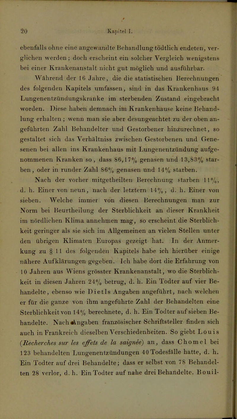 ebenfalls ohne eine angewandte Behandlung tödtlich endeten, ver- glichen werden; doch erscheint ein solcher Vergleich wenigstens bei einer Krankenanstalt nicht gut möglich und ausführbar. Während der 16 Jahre, die die statistischen Berechnungen des folgenden Kapitels umfassen, sind in das Krankenhaus 94 Lungenentzündungskranke im sterbenden Zustand eingebracht worden. Diese haben demnach im Krankenhause keine Behand- lung erhalten ; wenn man sie aber desungeachtet zu der oben an- geführten Zahl Behandelter und Gestorbener hinzurechnet, so gestaltet sich das Verhältniss zwischen Gestorbenen und Gene- senen bei allen ins Krankenhaus mit Lungenentzündung aufge- nommenen Kranken so, dass 86,17% genasen und 13,83% star- ben, oder in runder Zahl 86% genasen und 14% starben. Nach der vorher mitgetheilten Berechnung starben 11%, d. h. Einer von neun, nach der letztern 14%, d. h. Einer von sieben. Welche immer von diesen Berechnungen man zur Norm bei Beurtheilung der Sterblichkeit an dieser Krankheit im nördlichen Klima annehmen mag, so erscheint die Sterblich- keit geringer als sie sich im Allgemeinen an vielen Stellen unter den übrigen Klimaten Europas gezeigt hat. In der Anmer- kung zu § 11 des folgenden Kapitels habe ich hierüber einige nähere Aufklärungen gegeben. Ich habe dort die Erfahrung von 10 Jahren aus Wiens grösster Krankenanstalt, wo die Sterblich- keit in diesen Jahren 24% betrug, d. h. Ein Todter auf vier Be- handelte, ebenso wie Dietls Angaben angeführt, nach welchen er für die ganze von ihm angeführte Zahl der Behandelten eine Sterblichkeit von 14% berechnete, d. h. Ein Todter auf sieben Be- handelte. Nach •Angaben französischer Schriftsteller finden sich auch in Frankreich dieselben Verschiedenheiten. So giebt Louis (Recher-ches sur les effets de la saignee) an, dass C h o m e 1 bei 123 behandelten Lungenentzündungen 40 Todesfalle hatte, d. h. Ein Todter auf drei Behandelte; dass er selbst von 78 Behandel- ten 28 verlor, d. h. Ein Todter auf nahe drei Behandelte. Bouil-