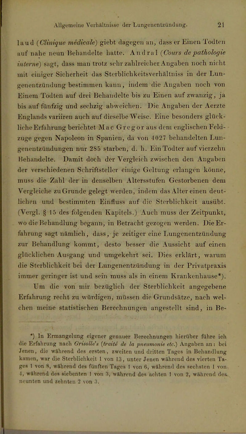 laud (Clinique medicale) giebt dagegen an, dass er Einen Todten auf nahe neun Behandelte hatte. Andral (Cours depathologie interne) sag t, dass man trotz sehr zahlreicher Angaben noch nicht mit einiger Sicherheit das Sterblichkeitsverhältniss in der Lun- genentzündung bestimmen kann, indem die Angaben noch von Einem Todten auf drei Behandelte bis zu Einen auf zwanzig, ja bis auf fünfzig und sechzig abweichen. Die Angaben der Aerzte Englands variiren auch auf dieselbe Weise. Eine besonders glück- liche Erfahrung berichtet Mac Gregor aus dem englischen Feld- zuge gegen Napoleon in Spanien, da von 4 027 behandelten Lun- genentzündungen nur 285 starben, d. h. Ein Todter auf vierzehn Behandelte. Damit doch der Vergleich zwischen den Angaben der verschiedenen Schriftsteller einige Geltung erlangen könne, muss die Zahl der in denselben Altersstufen Gestorbenen dem Vergleiche zuGrunde gelegt werden, indem das Alter einen deut- lichen und bestimmten Einrluss auf die Sterblichkeit ausübt. (Vergl. § 15 des folgenden Kapitels.) Auch muss der Zeitpunkt, wo die Behandlung begann, in Betracht gezogen werden. Die Er- fahrung sagt nämlich, dass, je zeitiger eine Lungenentzündung zur Behandlung kommt, desto besser die Aussicht auf einen glücklichen Ausgang und umgekehrt sei. Dies erklärt, warum die Sterblichkeit bei der Lungenentzündung in der Privatpraxis immer geringer ist und sein muss als in einem Krankenhause*). Um die von mir bezüglich der Sterblichkeit angegebene Erfahrung recht zu würdigen, müssen die Grundsätze, nach wel- chen meine statistischen Berechnungen angestellt sind, in Be- *) In Ermangelung eigener genauer Berechnungen hierüber führe ich die Erfahrung nach Grisolle's {traite de la pnemnonie etc.) Angaben an: bei Jenen, die während des ersten, zweiten und dritten Tages in Behandlung kamen, war die Sterblichkeit 1 von 13, unter Jenen während des vierten Ta- ges 1 von 8, während des fünften Tages I von 6, während des sechsten 1 von, I, während des siebenten I von 3, während des achten 1 von 2, während des, neunten und zehnten 2 von .!.