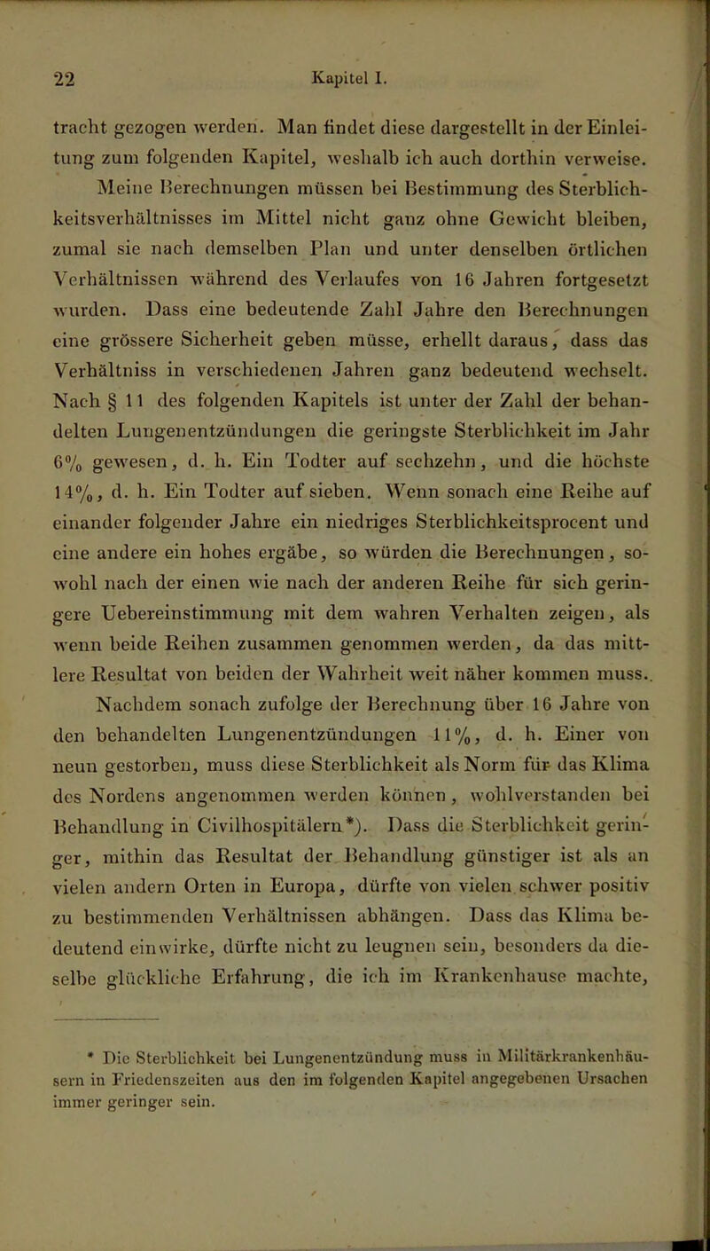 tracht gezogen werden. Man findet diese dargestellt in der Einlei- tung zum folgenden Kapitel, weshalb ich auch dorthin verweise. Meine Berechnungen müssen bei Bestimmung des Sterblich- keitsverhältnisses im Mittel nicht ganz ohne Gewicht bleiben, zumal sie nach demselben Plan und unter denselben örtlichen Verhältnissen während des Verlaufes von 16 Jahren fortgesetzt wurden. Dass eine bedeutende Zahl Jahre den Berechnungen eine grössere Sicherheit geben müsse, erhellt daraus, dass das Verhältniss in verschiedenen Jahren ganz bedeutend wechselt. Nach § 11 des folgenden Kapitels ist unter der Zahl der behan- delten Lungenentzündungen die geringste Sterblichkeit im Jahr 6% gewesen, d. h. Ein Todter auf sechzehn, und die höchste 14%, d. h. Ein Todter auf sieben. Wenn sonach eine Reihe auf einander folgender Jahre ein niedriges Sterblichkeitsprocent und eine andere ein hohes ergäbe, so würden die Berechnungen, so- wohl nach der einen wie nach der anderen Reihe für sich gerin- gere Uebereinstimmung mit dem wahren Verhalten zeigen, als wenn beide Reihen zusammen genommen werden, da das mitt- lere Resultat von beiden der Wahrheit weit näher kommen muss.. Nachdem sonach zufolge der Berechnung über 16 Jahre von den behandelten Lungenentzündungen 11%, d. h. Einer von neun gestorben, muss diese Sterblichkeit als Norm für das Klima des Nordens angenommen werden können , wohlverstanden bei Behandlung in Civilhospitälern*). Dass die Sterblichkeit gerin- ger, mithin das Resultat der Behandlung günstiger ist als an vielen andern Orten in Europa, dürfte von vielen schwer positiv zu bestimmenden Verhältnissen abhängen. Dass das Klima be- deutend einwirke, dürfte nicht zu leugnen sein, besonders da die- selbe glückliche Erfahrung, die ich im Krankenhause machte, • Die Sterblichkeit bei Lungenentzündung muss in MilitärkrankenhSu- sern in Friedenszeiten aus den im folgenden Kapitel angegebenen Ursachen immer geringer sein.