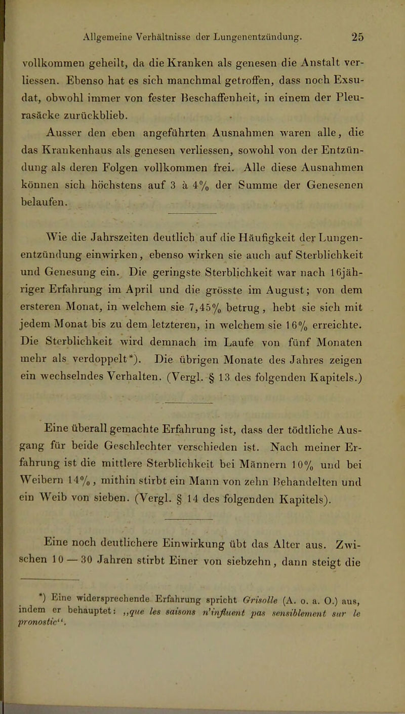 vollkommen geheilt, da die Kranken als genesen die Anstalt ver- liessen. Ebenso hat es sich manchmal getroffen, dass noch Exsu- dat, obwohl immer von fester Beschaffenheit, in einem der Pleu- rasäcke zurückblieb. Ausser den eben angeführten Ausnahmen waren alle, die das Krankenhaus als genesen verliessen, sowohl von der Entzün- dung als deren Folgen vollkommen frei. Alle diese Ausnahmen können sich höchstens auf 3 ä 4% der Summe der Genesenen belaufen. Wie die Jahrszeiten deutlich auf die Häufigkeit der Lungen- entzündung einwirken, ebenso wirken sie auch auf Sterblichkeit und Genesung ein. Die geringste Sterblichkeit war nach 16jäh- riger Erfahrung im April und die grösste im August; von dem ersteren Monat, in welchem sie 7,45% betrug, hebt sie sich mit jedem Monat bis zu dem letzteren, in welchem sie 16% erreichte. Die Sterblichkeit wird demnach im Laufe von fünf Monaten mehr als verdoppelt*). Die übrigen Monate des Jahres zeigen ein wechselndes Verhalten. (Vergl. § 13 des folgenden Kapitels.) Eine überall gemachte Erfahrung ist, dass der tödtliche Aus- gang für beide Geschlechter verschieden ist. Nach meiner Er- fahrung ist die mittlere Sterblichkeit bei Männern 10% und bei Weibern 14%, mithin stirbt ein Mann von zehn Behandelten und ein Weib von sieben. (Vergl. § 14 des folgenden Kapitels). Eine noch deutlichere Einwirkung übt das Alter aus. Zwi- schen 10 — 30 Jahren stirbt Einer von siebzehn, dann steigt die *) Eine widersprechende Erfahrung spricht Grisolle (A. o. a. 0.) aus, indem er behauptet: „que les Saisons ti'influent pas scnsiblement Sur le pronostic.