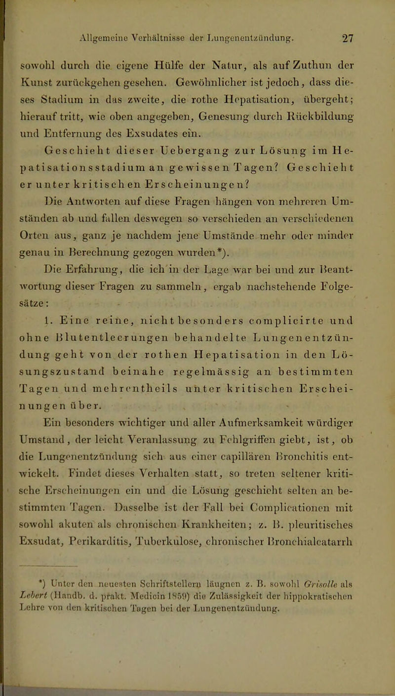 sowohl durch die eigene Hülfe der Natur, als auf Zuthun der Kunst zurückgehen gesehen. Gewöhnlicher ist jedoch, dass die- ses Stadium in das zweite, die rothe Hepatisation, übergeht; hierauf tritt, wie oben angegeben, Genesung durch Rückbildung und Entfernung des Exsudates ein. Geschieht dieser Uebergang zur Lösung im H e- patisationsstadium an gewissen Tagen? Geschieht er unter kritischen Erscheinungen? Die Antworten auf diese Fragen hängen von mehreren Um- ständen ab und fallen deswegen so verschieden an verschiedenen Orten aus, ganz je nachdem jene Umstände mehr oder minder genau in Berechnung gezogen wurden*). Die Erfahrung, die ich in der Lage war bei und zur Beant- wortung dieser Fragen zu sammeln, ergab nachstehende Folge- sätze : 1. Eine reine, nichtbesonders complicirte und ohne Blutentleerungen behandelte Lungenentzün- dung geht von der rothen Hepatisation in den Lö- sungszustand beinahe regelmässig an bestimmten Tagen und mehrentheils unter kritischen Erschei- nungen über. Ein besonders wichtiger und aller Aufmerksamkeit würdiger Umstand, der leicht Veranlassung zu Fehlgriffen giebt, ist, ob die Lungenentzündung sich aus einer capillären Bronchitis ent- wickelt. Findet dieses Verhalten statt, so treten seltener kriti- sche Erscheinungen ein und die Lösung geschieht selten an be- stimmten Tagen. Dasselbe ist der Fall bei Complieationen mit sowohl akuten als chronischen Krankheiten; z. B. pleuritisehes Exsudat, Perikarditis, Tuberkulose, chronischer Bronchialcatarrh *) Unter den neuesten Sehriftstclleru läugnen z. B. sowohl Grisolle als Lebert (Handb. d. prakt. Medicin 1859) die Zulässigkeit der hippokratischen Lehre von den kritischen Tagen bei der Lungenentzündung.