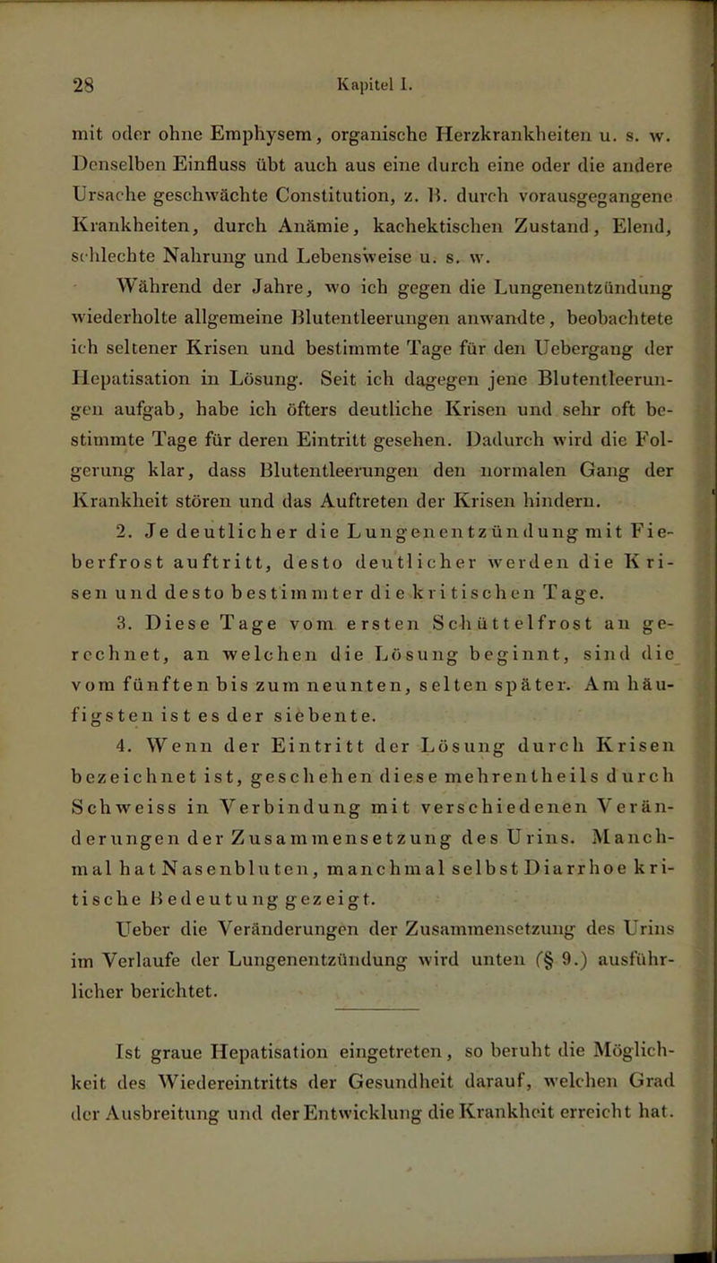 mit oder ohne Emphysem, organische Herzkrankheiten u. s. w. Denselben Einfluss übt auch aus eine durch eine oder die andere Ursache geschwächte Constitution, z. B. durch vorausgegangene Krankheiten, durch Anämie, kachektischen Zustand, Elend, sehlechte Nahrung und Lebensweise u. s. w. Während der Jahre, wo ich gegen die Lungenentzündung wiederholte allgemeine Blutentleerungen anwandte, beobachtete ich seltener Krisen und bestimmte Tage für den Uebergang der Hepatisation in Lösung. Seit ich dagegen jene Blutentleerun- gen aufgab, habe ich öfters deutliche Krisen und sehr oft be- stimmte Tage für deren Eintritt gesehen. Dadurch wird die Fol- gerung klar, dass Blutentleerungen den normalen Gang der Krankheit stören und das Auftreten der Krisen hindern. 2. Je deutlicher die Lungenen tz ündung mit Fie- berfrost auftritt, desto deutlicher werden die Kri- sen und desto bestimmter die kritischen Tage. 3. Diese Tage vom ersten Schüttelfrost an ge- rechnet, an welchen die Lösung beginnt, sind die vom fünften bis zum neunten, selten später. Am häu- figsten ist es der siebente. 4. Wenn der Eintritt der Lösung durch Krisen bezeichnet ist, geschehen diese mehrentheils durch Schweiss in Verbindung mit verschiedenen Verän- derungen der Zusammensetzung des Urins. Manch- mal hatNasenbluten, manchmal selbstDiarrhoe kri- tische Bedeutung gezeigt. Ueber die Veränderungen der Zusammensetzung des Urins im Verlaufe der Lungenentzündung wird unten (§ 9.) ausführ- licher berichtet. Ist graue Hepatisation eingetreten, so beruht die Möglich- keit des Wiedereintritts der Gesundheit darauf, welchen Grad der Ausbreitung und der Entwicklung die Krankheit erreicht hat.
