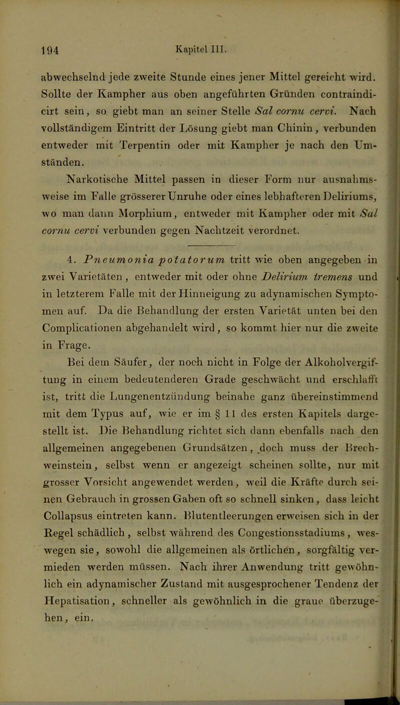 abwechselnd jede zweite Stunde eines jener Mittel gereicht wird. Sollte der Kampher aus oben angeführten Gründen contraindi- cirt sein, so giebt man an seiner Stelle Sal cornu cervi. Nach vollständigem Eintritt der Lösung giebt man Chinin, verbunden entweder mit Terpentin oder mit Kampher je nach den Um- ständen. Narkotische Mittel passen in dieser Form nur ausnahms- weise im Falle grösserer Unruhe oder eines lebhafteren Deliriums, wo man dann Morphium, entweder mit Kampher oder mit Sal cornu cervi verbunden gegen Nachtzeit verordnet. 4. Pneumonia potatorum tritt wie oben angegeben in zwei Varietäten , entweder mit oder ohne Delirium, tremens und Ii in letzterem Falle mit der Hinneigung zu adynamischen Sympto- men auf. Da die Behandlung der ersten Varietät unten bei den Complicationen abgehandelt wird, so kommt hier nur die zweite in Frage. Bei dem Säufer, der noch nicht in Folge der Alkoholvergif- tung in einem bedeutenderen Grade geschwächt und erschlafft ist, tritt die Lungenentzündung beinahe ganz übereinstimmend mit dem Typus auf, wie er im § 11 des ersten Kapitels darge- stellt ist. Die Behandlung richtet sich dann ebenfalls nach den allgemeinen angegebenen Grundsätzen, doch muss der Brech- weinstein, selbst wenn er angezeigt scheinen sollte, nur mit grosser Vorsicht angewendet werden, weil die Kräfte durch sei- nen Gebrauch in grossen Gaben oft so schnell sinken, dass leicht Collapsus eintreten kann. Blutentleerungen erweisen sich in der Regel schädlich , selbst während des Congestionsstadiums , wes- wegen sie, sowohl die allgemeinen als örtlichen, sorgfältig ver- mieden werden müssen. Nach ihrer Anwendung tritt gewöhn- lich ein adynamischer Zustand mit ausgesprochener Tendenz der Hepatisation, schneller als gewöhnlich in die graue überzuge- hen, ein. v