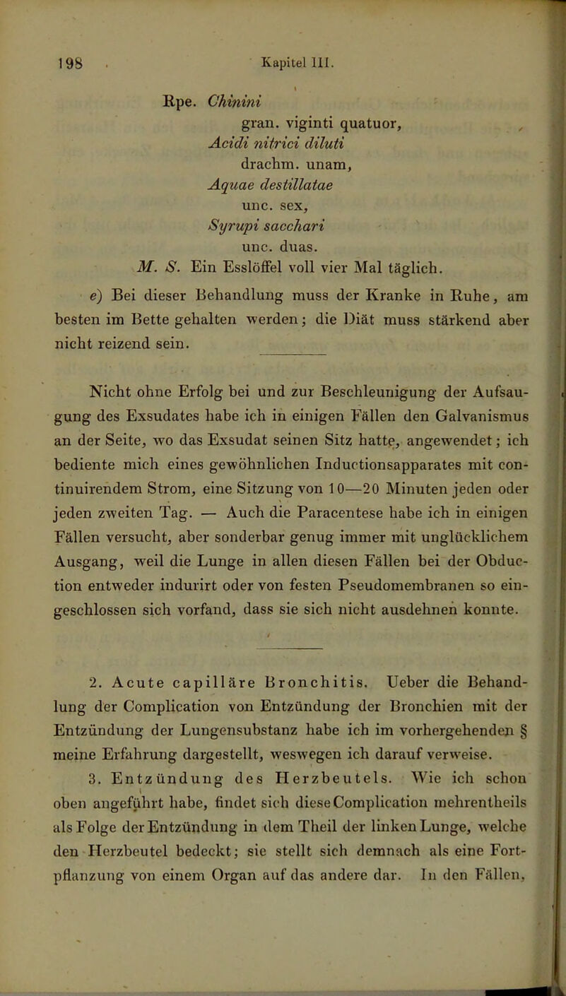 Rpe. Ghinini gran. viginti quatuor, Acidi nitrici diluti drachm. unam, Aquae destillatae unc. sex, Syrupi sacchari unc. duas. M. S. Ein Esslöffel voll vier Mal täglich. e) Bei dieser Behandlung muss der Kranke in Ruhe, am besten im Bette gehalten werden; die Diät muss stärkend aber nicht reizend sein. Nicht ohne Erfolg bei und zur Beschleunigung der Aufsau- gung des Exsudates habe ich in einigen Fällen den Galvanismus an der Seite, wo das Exsudat seinen Sitz hatte, angewendet; ich bediente mich eines gewöhnlichen Inductionsapparates mit con- tinuirendem Strom, eine Sitzung von 10—20 Minuten jeden oder jeden zweiten Tag. — Auch die Paracentese habe ich in einigen Fällen versucht, aber sonderbar genug immer mit unglücklichem Ausgang, weil die Lunge in allen diesen Fällen bei der Obduc- tion entweder indurirt oder von festen Pseudomembranen so ein- geschlossen sich vorfand, dass sie sich nicht ausdehnen konnte. 2. Acute capilläre Bronchitis. Ueber die Behand- lung der Complication von Entzündung der Bronchien mit der Entzündung der Lungensubstanz habe ich im vorhergehenden § meine Erfahrung dargestellt, weswegen ich darauf verweise. 3. Entzündung des Herzbeutels. Wie ich schon oben angeführt habe, findet sich diese Complication mehrentheils als Folge der Entzündung in dem Theil der linken Lunge, welc he den Herzbeutel bedeckt; sie stellt sich demnach als eine Fort- pflanzung von einem Organ auf das andere dar. In den Fällen.
