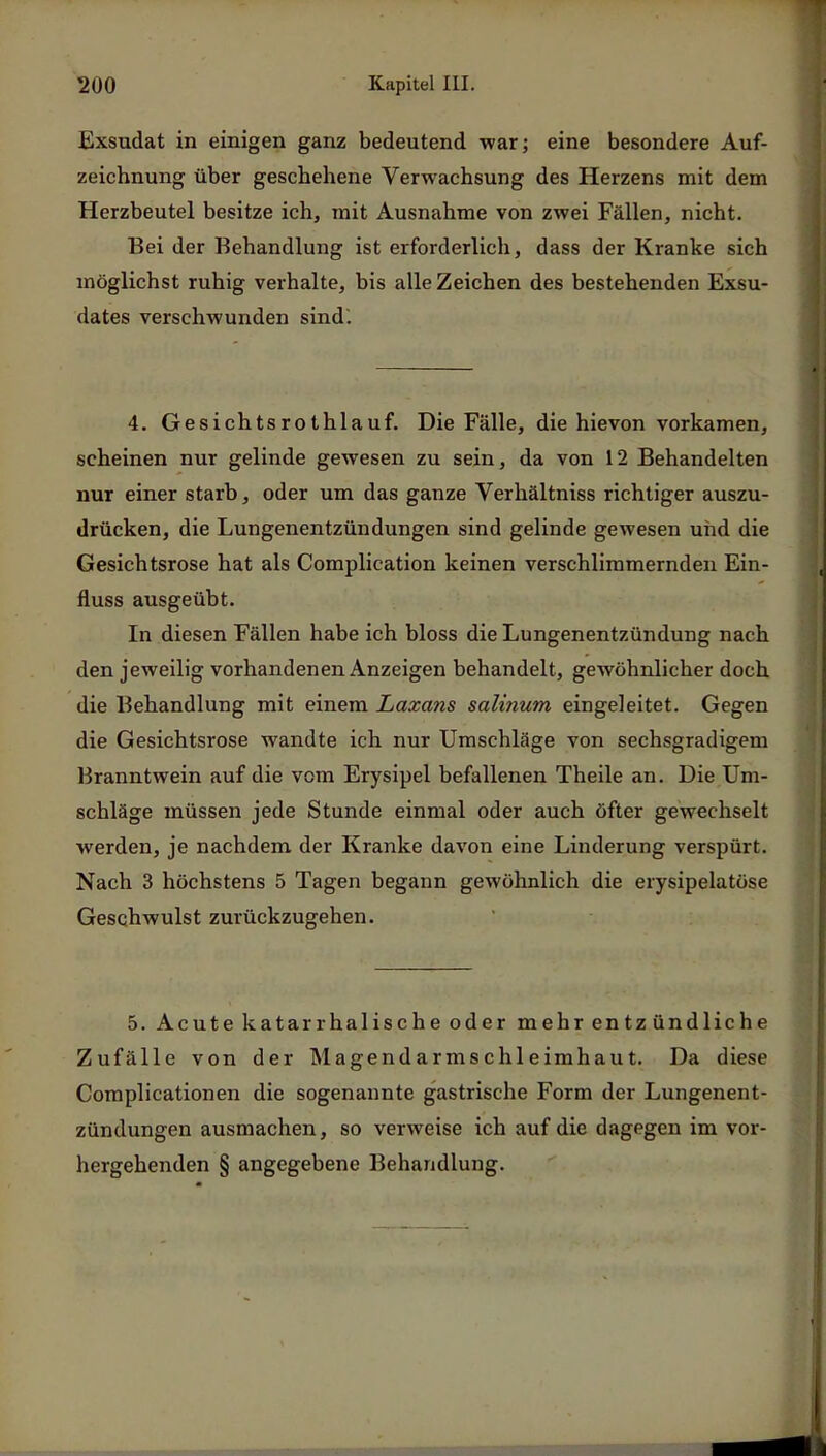 Exsudat in einigen ganz bedeutend war; eine besondere Auf- zeichnung über geschehene Verwachsung des Herzens mit dem Herzbeutel besitze ich, mit Ausnahme von zwei Fällen, nicht. Bei der Behandlung ist erforderlich, dass der Kranke sich möglichst ruhig verhalte, bis alle Zeichen des bestehenden Exsu- dates verschwunden sind. 4. Gesichtsrothlauf. Die Fälle, die hievon vorkamen, scheinen nur gelinde gewesen zu sein, da von 12 Behandelten nur einer starb, oder um das ganze Verhältniss richtiger auszu- drücken, die Lungenentzündungen sind gelinde gewesen und die Gesichtsrose hat als Complication keinen verschlimmernden Ein- fluss ausgeübt. In diesen Fällen habe ich bloss die Lungenentzündung nach den jeweilig vorhandenen Anzeigen behandelt, gewöhnlicher doch die Behandlung mit einem Laxans salinum eingeleitet. Gegen die Gesichtsrose wandte ich nur Umschläge von sechsgradigem Branntwein auf die vom Erysipel befallenen Theile an. Die Um- schläge müssen jede Stunde einmal oder auch öfter gewechselt werden, je nachdem der Kranke davon eine Linderung verspürt. Nach 3 höchstens 5 Tagen begann gewöhnlich die erysipelatüse Geschwulst zurückzugehen. 5. Acute katarrhalische oder mehr entzündliche Zufälle von der Magendarmschleimhaut. Da diese Complicationen die sogenannte gastrische Form der Lungenent- zündungen ausmachen, so verweise ich auf die dagegen im vor- hergehenden § angegebene Behandlung.