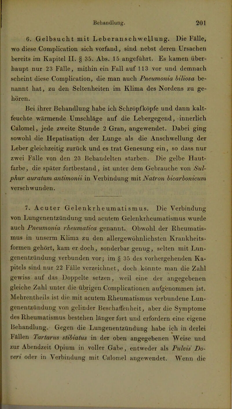 6. Gelbsucht mit Leberanschwellung. Die Fälle, wo diese Complication sich vorfand, sind nebst deren Ursachen bereits im Kapitel II. § 35. Abs. 15 angefühlt. Es kamen über- haupt nur 23 Falle, mithin ein Fall auf 113 vor und demnach scheint diese Complication, die man auch Pneumonia biliosa be- nannt hat, zu den Seltenheiten im Klima des Nordens zu ge- hören. Bei ihrer Behandlung habe ich Schröpfköpfe und dann kalt- feuchte wärmende Umschläge auf die Lebergegend, innerlich Calomel, jede zweite Stunde 2 Gran, angewendet. Dabei ging sowohl die Hepatisation der Lunge als die Anschwellung der Leber gleichzeitig zurück und es trat Genesung ein, so dass nur zwei Fälle von den 23 Behandelten starben. Die gelbe Haut- farbe, die später fortbestand, ist unter dem Gebrauche von Sul- phur auratum antimonii in Verbindung mit Natron bicarbonicum verschwunden. 7. Acuter Gelenkrheumatismus. Die Verbindung von Lungenentzündung und acutem Gelenkrheumatismus wurde auch Pneumonia rheumaiica genannt. Obwohl der Rheumatis- mus in unserm Klima zu den allergewöhnlichsten Krankheits- formen gehört, kam er doch, sonderbar genug, selten mit Lun- genentzündung verbunden vor; im § 35 des vorhergehenden Ka- pitels sind nur 22 Fälle verzeichnet, doch könnte man die Zahl gewiss auf das Doppelte setzen, weil eine der angegebenen gleiche Zahl unter die übrigen Complicationen aufgenommen ist. Mehrcntlu-ils ist die mit acutem Rheumatismus verbundene Lun- genentzündung von gelinder Beschaffenheit, aber die Symptome des Rheumatismus bestehen länger fort und erfordern eine eigene Behandlung. Gegen die Lungenentzündung habe ich in derlei Fällen Tartarus siibiatus in der oben angegebenen Weise und zur Abendzeit Opium in voller Gabe, entweder als Pulvis Bo- vert oder in Verbindung mit Calomel angewendet. Wenn die
