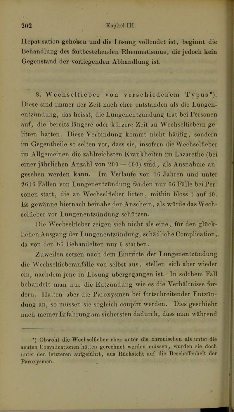 Hepatisation gehoben und die Lösung vollendet ist, beginnt die Behandlung des fortbestehenden Rheumatismus, die jedoch kein Gegenstand der vorliegenden Abhandlung ist. 8. Wechselfieber von verschiedenem Typus*). Diese sind immer der Zeit nach eher entstanden als die Lungen- entzündung, das heisst, die Lungenentzündung trat bei Personen auf, die bereits längere oder kürzere Zeit an Wecbseifiebern ge- litten hatten. Diese Verbindung kommt nicht häufig, sondern im Gegentheile so selten vor, dass sie, insofern die Wechselfieber im Allgemeinen die zahlreichsten Krankheiten im Lazarethe (bei einer jährlichen Anzahl von 200 — 400) sind, als Ausnahme an- gesehen werden kann. Im Verlaufe von 16 Jahren und unter 2616 Fällen von Lungenentzündung fanden nur 66 Fälle bei Per- sonen statt, die an Wechselfieber litten, mithin bloss 1 auf 40. Es gewänne hiernach beinahe den Anschein, als würde das Wech- selfieber vor Lungenentzündung schützen. Die Wechselfieber zeigen sich nicht als eine, für den glück- lichen Ausgang der Lungenentzündung, schädliche Complication, da von den 66 Behandelten nur 6 starben. Zuweilen setzen nach dem Eintritte der Lungenentzündung die Wechselfieberanfälle von selbst aus, stellen sich aber wieder ein, nachdem jene in Lösung übergegangen ist.- In solchem Fall behandelt man nur die Entzündung wie es die Verhältnisse for- dern. Halten aber die Paroxysmen bei fortschreitender Entzün- dung an, so müssen sie sogleich coupirt werden. Dies geschieht nach meiner Erfahrung am sichersten dadurch, dass man während *) Obwohl die Wechselfieber eher unter die chronischen als unter die acuten Complicationen hätten gerechnet werden müssen, wurden sie doch unter den letzteren aufgeführt, aus Rücksicht auf die Beschaffenheit der Paroxysmen.