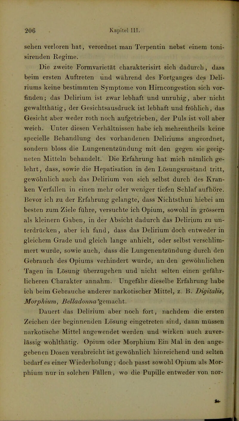 sehen verloren hat, verordnet man Terpentin nebst einem toni- sirenden Regime. Die zweite Formvarietät charakterisirt sich dadurch, dass beim ersten Auftreten und während des Fortganges des Deli- riums keine bestimmten Symptome von Hirncongestion sich vor- finden; das Delirium ist zwar lebhaft und unruhig, aber nicht gewaltthätig, der Gesichtsausdruck ist lebhaft und fröhlich, das Gesicht aber weder roth noch aufgetrieben, der Puls ist voll aber weich. Unter diesen Verhältnissen habe ich mehrentheils keine specielle Behandlung des vorhandenen Deliriums angeordnet, sondern bloss die Lungenentzündung mit den gegen sie geeig- neten Mitteln behandelt. Die Erfahrung hat mich nämlich ge- lehrt, dass, sowie die Hepatisation in den Lösungszustand tritt, gewöhnlich auch das Delirium von sich selbst durch des Kran- ken Verfallen in einen mehr oder weniger tiefen Schlaf aufhöre. Bevor ich zu der Erfahrung gelangte, dass Nichtsthun hiebei am besten zum Ziele führe, versuchte ich Opium, sowohl in grössern als kleinern Gaben, in der Absicht dadurch das Delirium zu un- terdrücken, aber ich fand, dass das Delirium doch entweder in gleichem Grade und gleich lange anhielt, oder selbst verschlim- mert wurde, sowie auch, dass die Lungenentzündung durch den Gebrauch des Opiums verhindert wurde, an den gewöhnlichen Tagen in Lösung überzugehen und nicht selten einen gefähr- licheren Charakter annahm. Ungefähr dieselbe Erfahrung habe ich beim Gebrauche anderer narkotischer Mittel, z. B. Digitalis, Morphium, Belladonna 'gemacht. Dauert das Delirium aber noch fort, nachdem die ersten Zeichen der beginnenden Lösung eingetreten sind, dann müssen narkotische Mittel angewendet werden und wirken auch zuver- lässig wohlthätig. Opium oder Morphium Ein Mal in den ange- gebenen Dosen verabreicht ist gewöhnlich hinreichend und selten bedarf es einer Wiederholung; doch passt sowohl Opium als Mor- phium nur in solchen Fällen, wo die Pupille entweder von nor-