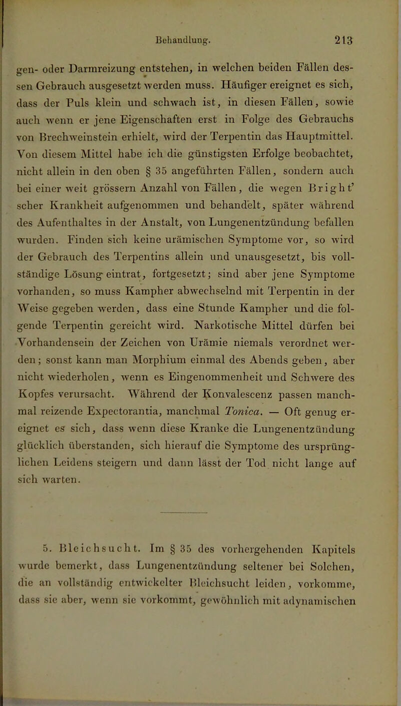gen- oder Darmreizung entstehen, in welchen beiden Fällen des- sen Gebrauch ausgesetzt werden muss. Häufiger ereignet es sich, dass der Puls klein und schwach ist, in diesen Fällen, sowie auch wenn er jene Eigenschaften erst in Folge des Gebrauchs von Brechweinstein erhielt, wird der Terpentin das Hauptmittel. Von diesem Mittel habe ich die günstigsten Erfolge beobachtet, nicht allein in den oben § 35 angeführten Fällen, sondern auch bei einer weit grössern Anzahl von Fällen, die wegen Bright' scher Krankheit aufgenommen und behandelt, später während des Aufenthaltes in der Anstalt, von Lungenentzündung befallen wurden. Finden sich keine urämischen Symptome vor, so wird der Gebrauch des Terpentins allein und unausgesetzt, bis voll- ständige Lösung eintrat, fortgesetzt; sind aber jene Symptome vorhanden, so muss Kampher abwechselnd mit Terpentin in der Weise gegeben werden, dass eine Stunde Kampher und die fol- gende Terpentin gereicht wird. Narkotische Mittel dürfen bei Vorhandensein der Zeichen von Urämie niemals verordnet wer- den ; sonst kann man Morphium einmal des Abends geben, aber nicht wiederholen, wenn es Eingenommenheit und Schwere des Kopfes verursacht. Während der Konvalescenz passen manch- mal reizende Expeetorantia, manchmal Tonica. — Oft genug er- eignet es sich, dass wenn diese Kranke die Lungenentzündung glücklich überstanden, sich hierauf die Symptome des ursprüng- lichen Leidens steigern und dann lässt der Tod nicht lange auf sich warten. 5. Bleichsucht. Im § 35 des vorhergehenden Kapitels wurde bemerkt, dass Lungenentzündung seltener bei Solchen, die an vollständig entwickelter Bleichsucht leiden, vorkomme, dass sie aber, wenn sie vorkommt, gewöhnlich mit adynamischen