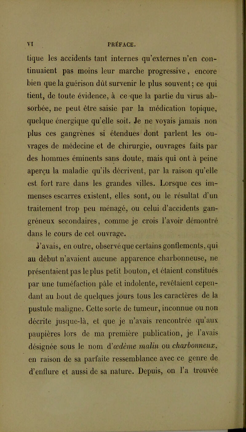 tique les accidents tant internes qu'externes n'en con- tinuaient pas moins leur marche progressive, encore bien que la guérison dût survenir le plus souvent; ce qui tient, de toute évidence, à ce que la partie du virus ab- sorbée, ne peut être saisie par la médication topique, quelque énergique qu'elle soit. Je ne voyais jamais non plus ces gangrènes si étendues dont parlent les ou- vrages de médecine et de chirurgie, ouvrages faits par des hommes éminents sans doute, mais qui ont à peine aperçu la maladie qu'ils décrivent, par la raison qu'elle est fort rare dans les grandes villes. Lorsque ces im- menses escarres existent, elles sont, ou le résultat d'un traitement trop peu ménagé, ou celui d'accidents gan- gréneux secondaires, comme je crois l'avoir démontré dans le cours de cet ouvrage. j'avais, en outre, observéque certains gonflements, qui au début n'avaient aucune apparence charbonneuse, ne présentaient pas le plus petit bouton, et étaient constitués par une tuméfaction pâle et indolente, revêtaient cepen- dant au bout de quelques jours tous les caractères de la pustule maligne. Cette sorte de tumeur, inconnue ou non décrite jusque-là, et que je n'avais rencontrée qu'aux paupières lors de ma première publication, je l'avais désignée sous le nom à'œdème malin ou charbonneux. en raison de sa parfaite ressemblance avec ce genre de d'enflure et aussi de sa nature. Depuis, on l'a trouvée