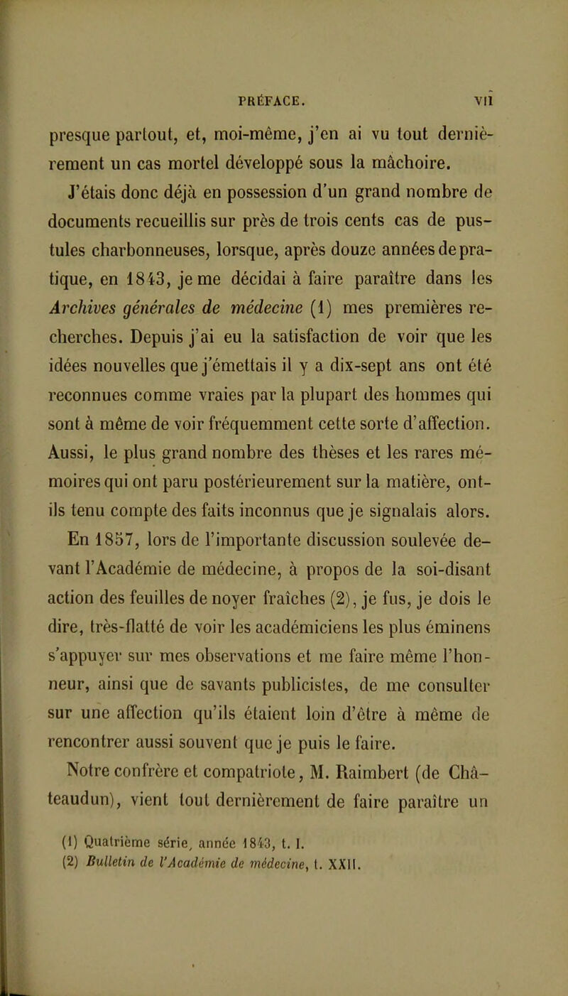 presque partout, et, moi-même, j'en ai vu tout derniè- rement un cas mortel développé sous la mâchoire. J'étais donc déjà en possession d'un grand nombre de documents recueillis sur près de trois cents cas de pus- tules charbonneuses, lorsque, après douze années de pra- tique, en 1843, je me décidai à faire paraître dans les Archives générales de médecine (1) mes premières re- cherches. Depuis j'ai eu la satisfaction de voir que les idées nouvelles que j'émettais il y a dix-sept ans ont été reconnues comme vraies par la plupart des hommes qui sont à même de voir fréquemment cette sorte d'affection. Aussi, le plus grand nombre des thèses et les rares mé- moires qui ont paru postérieurement sur la matière, ont- ils tenu compte des faits inconnus que je signalais alors. En 1857, lors de l'importante discussion soulevée de- vant l'Académie de médecine, à propos de la soi-disant action des feuilles de noyer fraîches (2), je fus, je dois le dire, très-flatté de voir les académiciens les plus éminens s'appuyer sur mes observations et me faire même l'hon- neur, ainsi que de savants publicistes, de me consulter sur une affection qu'ils étaient loin d'être à même de rencontrer aussi souvent que je puis le faire. Notre confrère et compatriote, M. Raimbert (de Châ- teaudun), vient tout dernièrement de faire paraître un (1) Quatrième série, année 1843, t. I. (2) Bulletin de l'Académie de médecine, t. XXII.