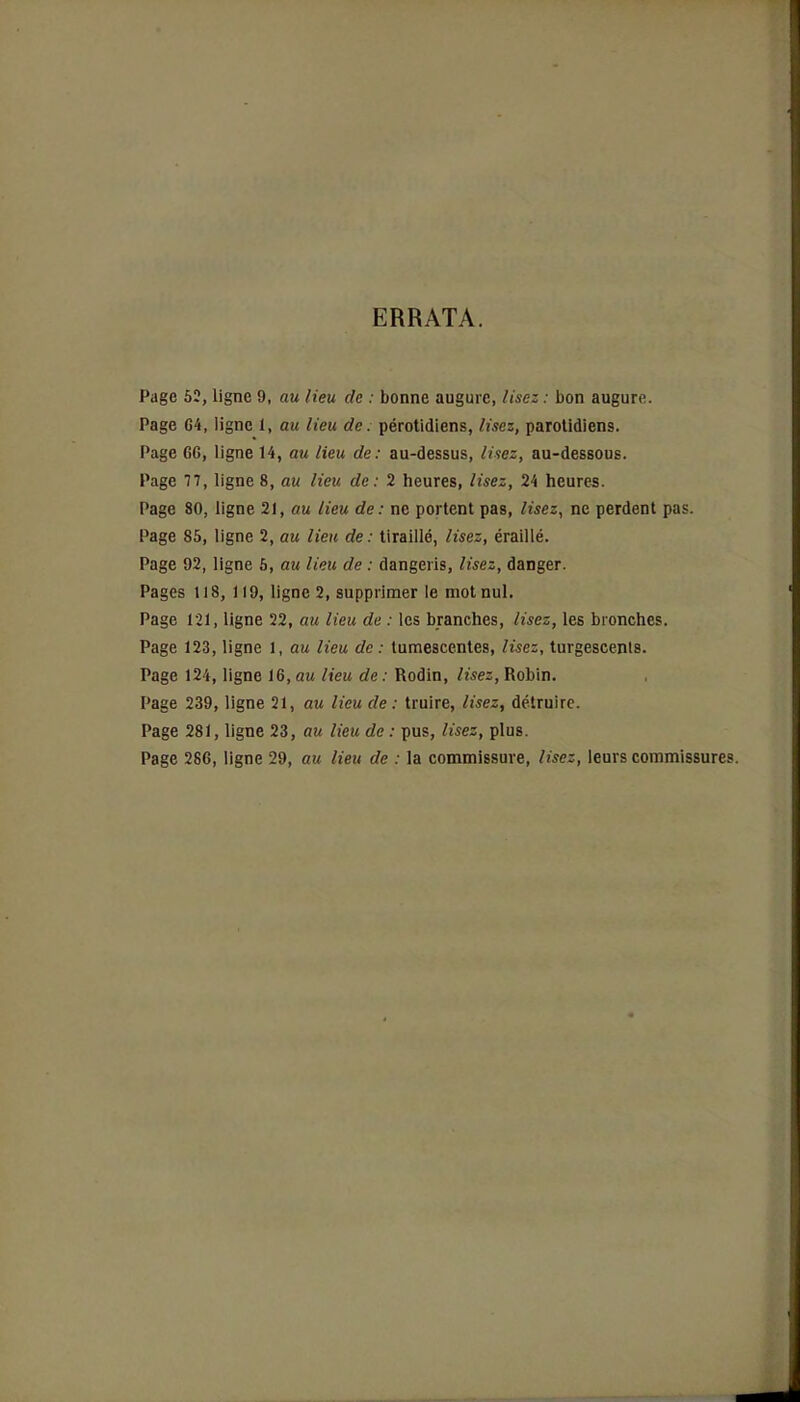 ERRATA. Page 52, ligne 9, au lieu de : bonne augure, lisez : bon augure. Page 64, ligne 1, au lieu de. pérotidiens, lisez, parotidiens. Page 6G, ligne 14, au lieu de: au-dessus, liiez, au-dessous. Page 77, ligne 8, au lieu de: 2 heures, lisez, 24 heures. Page 80, ligne 21, au lieu de : ne portent pas, lisez, ne perdent pas. Page 85, ligne 2, au lieu de: tiraillé, lisez, éraillé. Page 92, ligne 5, au lieu de : dangeris, lisez, danger. Pages 118, 119, ligne 2, supprimer le mot nul. Page 121, ligne 22, au lieu de : les branches, lisez, les bronches. Page 123, ligne 1, au lieu de : tumescentes, lisez, turgescents. Page 124, ligne 16, au lieu de : Rodin, lisez, Robin. Page 239, ligne 21, au lieu de : truire, lisez, détruire. Page 281, ligne 23, au lieu de : pus, lisez, plus. Page 286, ligne 29, au lieu de : la commissure, lisez, leurs commissures.