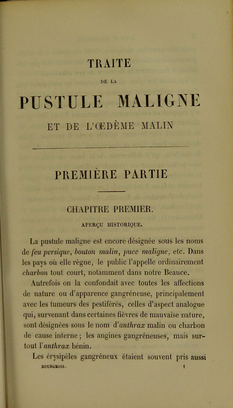 TRAITE DE LA PUSTULE MALIGNE ET DE L'OEDÈME MALIN PREMIÈRE PARTIE CHAPITRE PREMIER. APERÇU HISTORIQUE. La pustule maligne est encore désignée sous les noms de feu persique, bouton malin, puce maligne, etc. Dans les pays où elle règne, le public l'appelle ordinairement charbon tout court, notamment dans notre Beauce. Autrefois on la confondait avec toutes les affections de nature ou d'apparence gangréneuse, principalement avec les tumeurs des pestiférés, celles d'aspect analogue qui, survenant dans certaines fièvres de mauvaise nature, sont désignées sous le nom d'anthrax malin ou charbon de cause interne ; les angines gangréneuses, mais sur- tout Yanthrax bénin. Les érysipèles gangréneux étaient souvent pris aussi