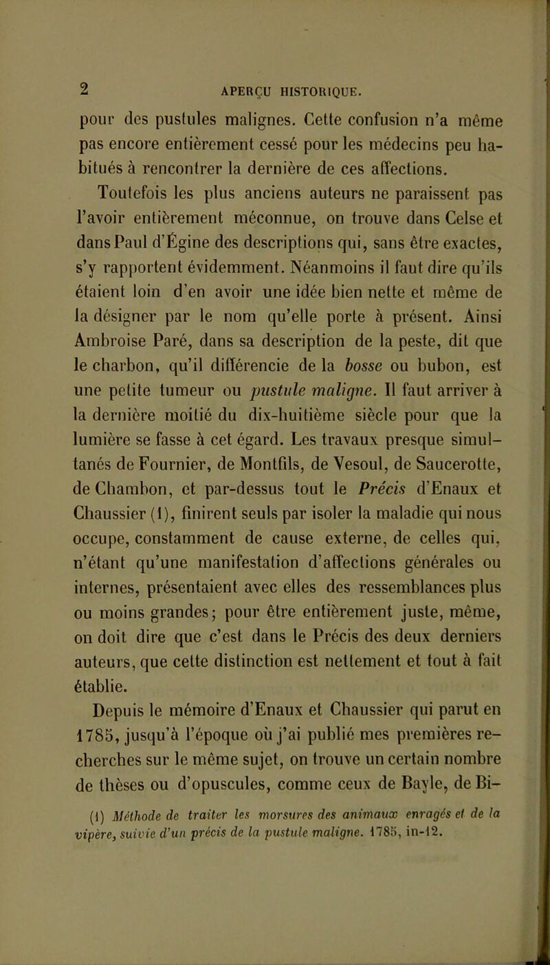pour des pustules malignes. Cette confusion n'a même pas encore entièrement cessé pour les médecins peu ha- bitués à rencontrer la dernière de ces affections. Toutefois les plus anciens auteurs ne paraissent pas l'avoir entièrement méconnue, on trouve dans Celse et dans Paul d'Égine des descriptions qui, sans être exactes, s'y rapportent évidemment. Néanmoins il faut dire qu'ils étaient loin d'en avoir une idée bien nette et même de la désigner par le nom qu'elle porte à présent. Ainsi Ambroise Paré, dans sa description de la peste, dit que le charbon, qu'il différencie de la bosse ou bubon, est une petite tumeur ou pustule maligne. Il faut arriver à la dernière moitié du dix-huitième siècle pour que la lumière se fasse à cet égard. Les travaux presque simul- tanés de Fournier, de Montfils, de Vesoul, de Saucerotle, de Chambon, et par-dessus tout le Précis d'Enaux et Chaussier (1), finirent seuls par isoler la maladie qui nous occupe, constamment de cause externe, de celles qui. n'étant qu'une manifestation d'affections générales ou internes, présentaient avec elles des ressemblances plus ou moins grandes; pour être entièrement juste, même, on doit dire que c'est dans le Précis des deux derniers auteurs, que celte distinction est nettement et tout à fait établie. Depuis le mémoire d'Enaux et Chaussier qui parut en 1785, jusqu'à l'époque où j'ai publié mes premières re- cherches sur le même sujet, on trouve un certain nombre de thèses ou d'opuscules, comme ceux de Bayle, de Bi- (1) Méthode de traiter les morsures des animaux enragés et de la vipère, suivie d'un précis de la pustule maligne. 1785, in-12.