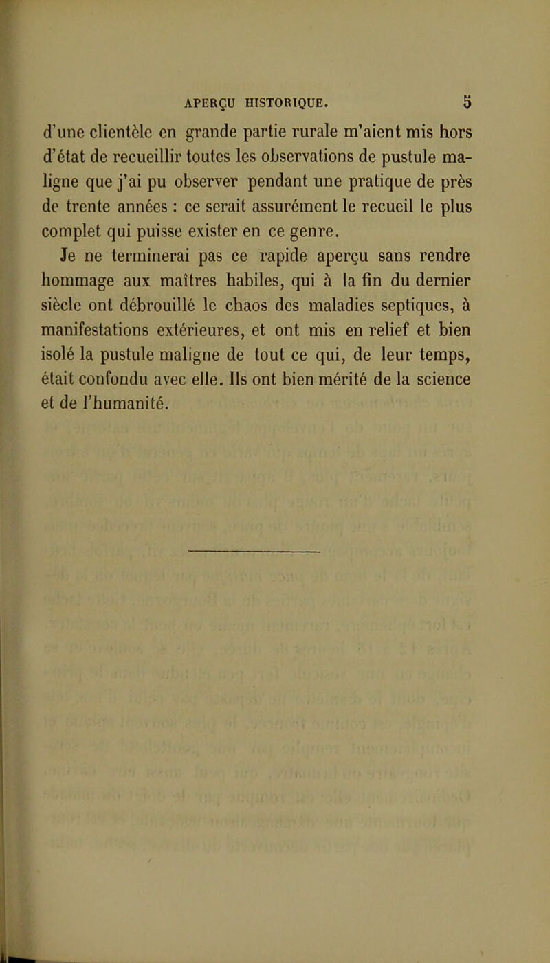 d'une clientèle en grande partie rurale m'aient mis hors d'état de recueillir toutes les observations de pustule ma- ligne que j'ai pu observer pendant une pratique de près de trente années : ce serait assurément le recueil le plus complet qui puisse exister en ce genre. Je ne terminerai pas ce rapide aperçu sans rendre hommage aux maîtres habiles, qui à la fin du dernier siècle ont débrouillé le chaos des maladies septiques, à manifestations extérieures, et ont mis en relief et bien isolé la pustule maligne de tout ce qui, de leur temps, était confondu avec elle. Ils ont bien mérité de la science et de l'humanité.