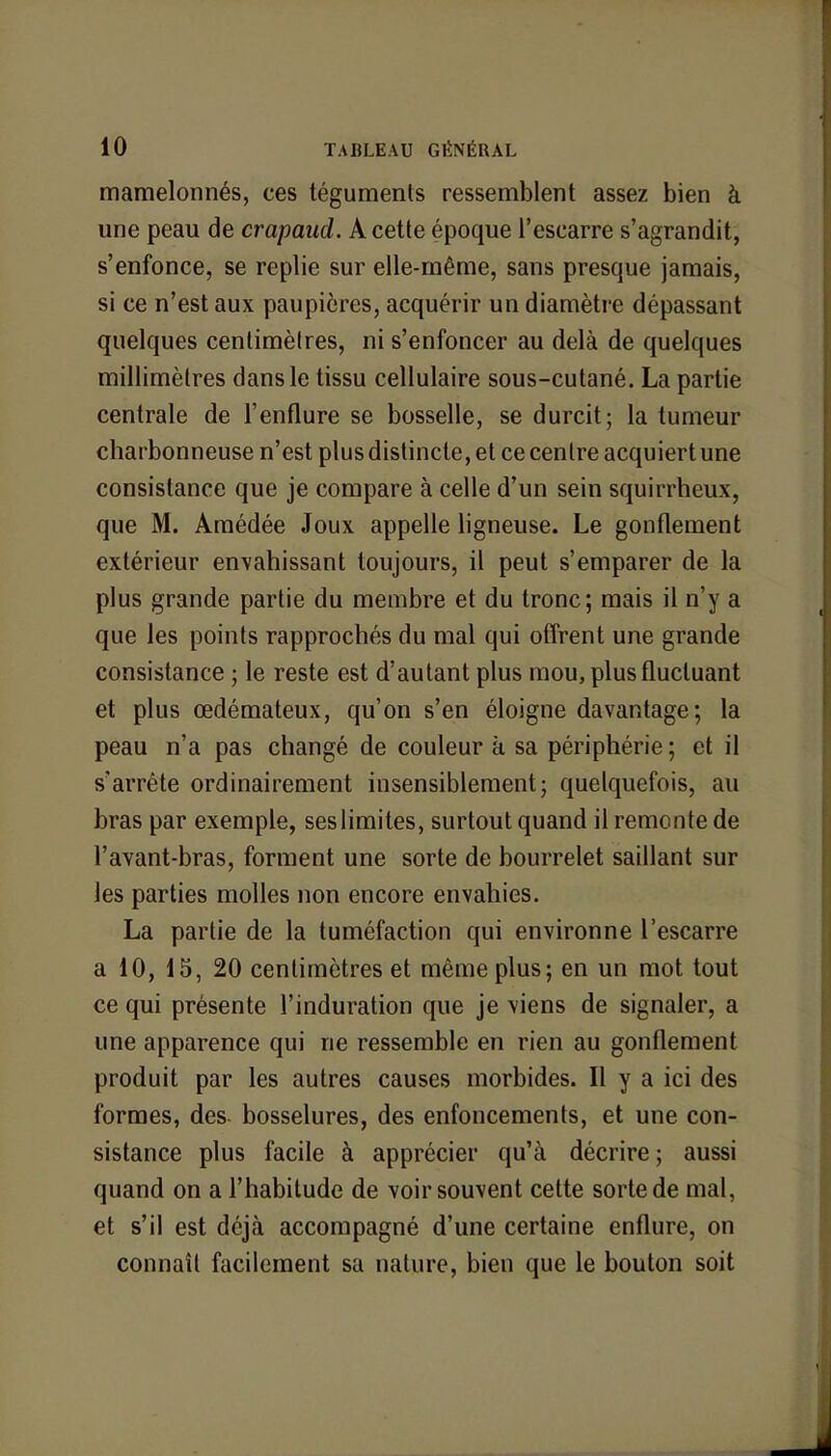 mamelonnés, ces téguments ressemblent assez bien à une peau de crapaud. A cette époque l'escarre s'agrandit, s'enfonce, se replie sur elle-même, sans presque jamais, si ce n'est aux paupières, acquérir un diamètre dépassant quelques centimèlres, ni s'enfoncer au delà de quelques millimètres dans le tissu cellulaire sous-cutané. La partie centrale de l'enflure se bosselle, se durcit; la tumeur charbonneuse n'est plus distincte, et ce centre acquiert une consistance que je compare à celle d'un sein squirrheux, que M. Amédée Joux appelle ligneuse. Le gonflement extérieur envahissant toujours, il peut s'emparer de la plus grande partie du membre et du tronc; mais il n'y a que les points rapprochés du mal qui offrent une grande consistance ; le reste est d'autant plus mou, plus fluctuant et plus œdémateux, qu'on s'en éloigne davantage; la peau n'a pas changé de couleur à sa périphérie ; et il s'arrête ordinairement insensiblement; quelquefois, au bras par exemple, ses limites, surtout quand il remonte de l'avant-bras, forment une sorte de bourrelet saillant sur les parties molles non encore envahies. La partie de la tuméfaction qui environne l'escarre a 10, 15, 20 centimètres et même plus; en un mot tout ce qui présente l'induration que je viens de signaler, a une apparence qui ne ressemble en rien au gonflement produit par les autres causes morbides. Il y a ici des formes, des bosselures, des enfoncements, et une con- sistance plus facile à apprécier qu'à décrire ; aussi quand on a l'habitude de voir souvent cette sorte de mal, et s'il est déjà accompagné d'une certaine enflure, on connaît facilement sa nature, bien que le bouton soit