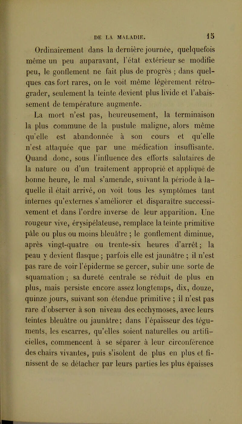 Ordinairement dans la dernière journée, quelquefois même un peu auparavant, l'état extérieur se modifie peu, le gonflement ne fait plus de progrès ; dans quel- ques cas fort rares, on le voit même légèrement rétro- grader, seulement la teinte devient plus livide et l'abais- sement de température augmente. La mort n'est pas, heureusement, la terminaison la plus commune de la pustule maligne, alors même qu'elle est abandonnée à son cours et qu'elle n'est attaquée que par une médication insuffisante. Quand donc, sous l'influence des efforts salutaires de la nature ou d'un traitement approprié et appliqué de bonne heure, le mal s'amende, suivant la période à la- quelle il était arrivé, on voit tous les symptômes tant internes qu'externes s'améliorer et disparaître successi- vement et dans l'ordre inverse de leur apparition. Une rougeur vive, érysipélateuse, remplace la teinte primitive pâle ou plus ou moins bleuâtre ; le gonflement diminue, après vingt-quatre ou trente-six heures d'arrêt; la peau y devient flasque ; parfois elle est jaunâtre ; il n'est pas rare de voir l'épiderme se gercer, subir une sorte de squamalion ; sa dureté centrale se réduit de plus en plus, mais persiste encore assez longtemps, dix, douze, quinze jours, suivant son étendue primitive ; il n'est pas rare d'observer à son niveau des ecchymoses, avec leurs teintes bleuâtre ou jaunâtre; dans l'épaisseur des tégu- ments, les escarres, qu'elles soient naturelles ou artifi- cielles, commencent à se séparer à leur circonférence des chairs vivantes, puis s'isolent de plus en plus et fi- nissent de se détacher par leurs parties les plus épaisses