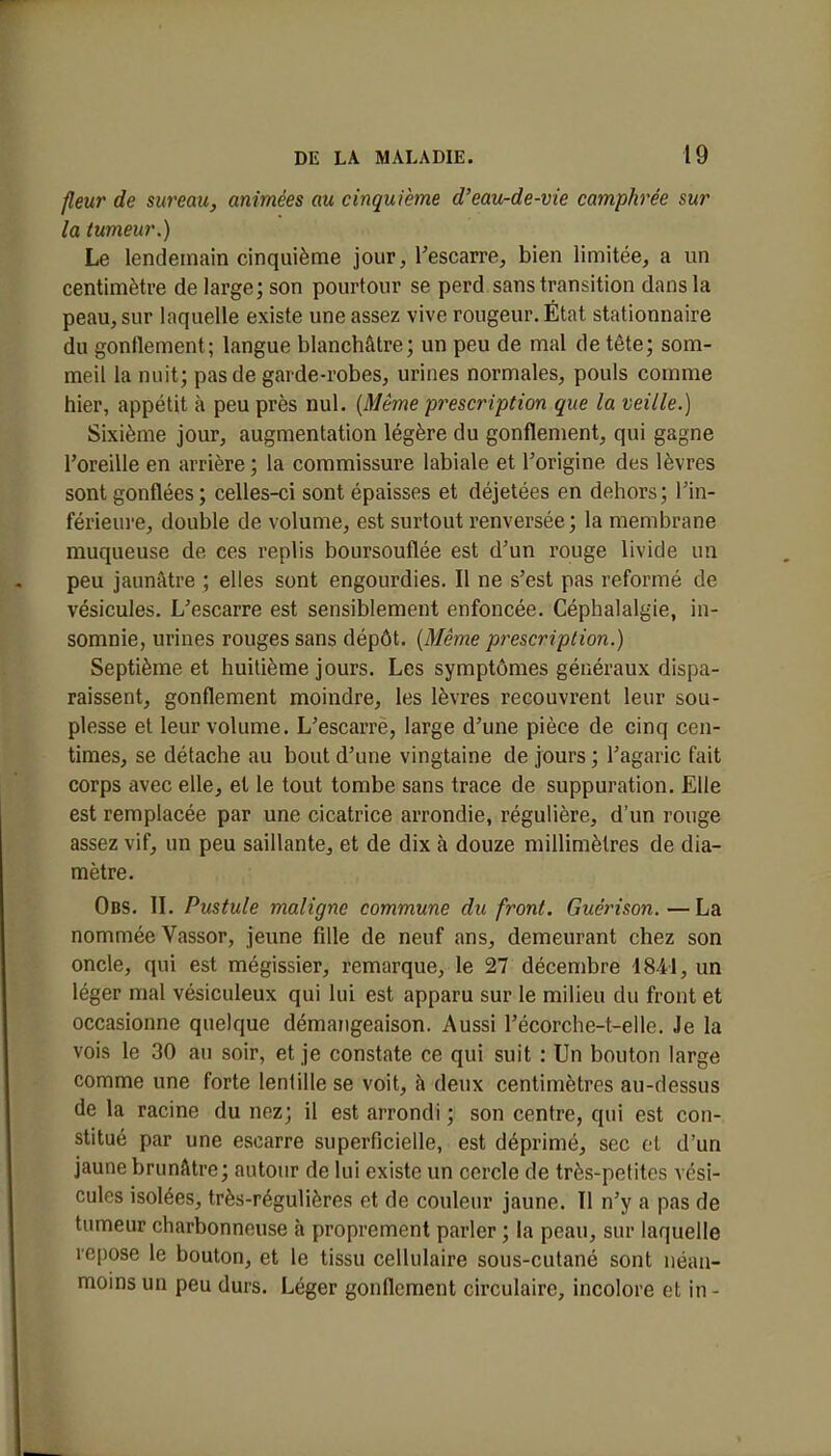 fleur de sureau, animées au cinquième d'eau-de-vie camphrée sur la tumeur.) Le lendemain cinquième jour, l'escarre, bien limitée, a un centimètre de large; son pourtour se perd sans transition dans la peau, sur laquelle existe une assez vive rougeur. État stationnaire du gonflement; langue blanchâtre; un peu de mal de tête; som- meil la nuit; pas de garde-robes, urines normales, pouls comme hier, appétit à peu près nul. (Même prescription que la veille.) Sixième jour, augmentation légère du gonflement, qui gagne l'oreille en arrière ; la commissure labiale et l'origine des lèvres sont gonflées; celles-ci sont épaisses et déjetées en dehors; l'in- férieure, double de volume, est surtout renversée; la membrane muqueuse de ces replis boursouflée est d'un rouge livide un peu jaunâtre ; elles sont engourdies. Il ne s'est pas reformé de vésicules. L'escarre est sensiblement enfoncée. Céphalalgie, in- somnie, urines rouges sans dépôt. (Même prescription.) Septième et huitième jours. Les symptômes généraux dispa- raissent, gonflement moindre, les lèvres recouvrent leur sou- plesse et leur volume. L'escarre, large d'une pièce de cinq cen- times, se détache au bout d'une vingtaine de jours ; l'agaric fait corps avec elle, et le tout tombe sans trace de suppuration. Elle est remplacée par une cicatrice arrondie, régulière, d'un rouge assez vif, un peu saillante, et de dix à douze millimètres de dia- mètre. Obs. IL Pustule maligne commune du front. Guérison.—La nommée Vassor, jeune fille de neuf ans, demeurant chez son oncle, qui est mégissier, remarque, le 27 décembre 4841, un léger mal vésiculeux qui lui est apparu sur le milieu du front et occasionne quelque démangeaison. Aussi l'écorche-t-elle. Je la vois le 30 au soir, et je constate ce qui suit : Un bouton large comme une forte lentille se voit, à deux centimètres au-dessus de la racine du nez; il est arrondi ; son centre, qui est con- stitué par une escarre superficielle, est déprimé, sec et d'un jaune brunâtre; autour de lui existe un cercle de très-petites vési- cules isolées, très-régulières et de couleur jaune. Il n'y a pas de tumeur charbonneuse à proprement parler ; la peau, sur laquelle repose le bouton, et le tissu cellulaire sous-cutané sont néan- moins un peu durs. Léger gonflement circulaire, incolore et in -