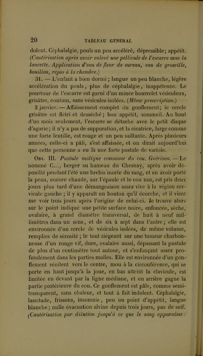 dolent. Céphalalgie, pouls un peu accéléré, dépressible; appétit. (CautéiHsation après avoir enlevé une pellicule de l'escarre avec la lancette. Application d'eau de (leur de sureau, eau de groseille, bouillon, repos à la chambre.) 31. — L'enfant a bien dormi ; langue un peu blanche, légère accélération du pouls, plus de céphalalgie, inappétence. Le pourtour de l'escarre est garni d'un mince bourrelet vésiculeux, grisâtre, continu, sans vésicules isolées. {Même prescription.) 2 janvier. — Affaissement complet du gonflement; le cercle grisâtre est flétri et desséché; bon appétit, sommeil. Au bout d'un mois seulement, l'escarre se détache avec le petit disque d'agaric; il n'y a.pas de suppuration, et la cicatrice, large comme une forte lentille, est rouge et un peu saillante. Après plusieurs années, celle-ci a pâli, s'est affaissée, et on dirait aujourd'hui que cette personne a eu là une forte pustule de variole. Obs. III. Pustule maligne commune du cou. Guérison.— Le nommé C..., berger au hameau du Chesnay, après avoir dé- pouillé pendant l'été une brebis morte du sang, et en avoir porté la peau, encore chaude, sur l'épaule et le cou nus, est pris deux jours plus tard d'une démangeaison assez vive à la région cer- vicale gauche ; il y apparaît un bouton qu'il écorche, et il vient me voir trois jours après l'origine de celui-ci. Je trouve alors sur le point indiqué une petite surface noire, enfoncée, sèche, ovalaire, à grand diamètre transversal, de huit à neuf mil- limètres dans un sens, et de six à sept dans l'autre; elle est environnée d'un cercle de vésicules isolées, de même volume, remplies de sérosité ; le tout siégeant sur une tumeur charbon- neuse d'un rouge vif, dure, ovalaire aussi, dépassant la pustule de plus d'un centimètre tout autour, et s'enfonçant assez pro- fondément dans les parties molles. Elle est environnée d'un gon- flement rénitent vers le centre, mou à la circonférence, qui se porte en haut jusqu'à la joue, en bas atteint la clavicule, est limitée en devant par la ligne médiane, et en arrière gagne la partie postérieure du cou. Ce gonflement est pâle, comme semi- transparent, sans chaleur, et tout à fait indolent. Céphalalgie, lassitude, frissons, insomnie, peu ou point d'appétit, langue blanche ; nulle évacuation alvine depuis trois jours, pas de soif. (Cautérisation par dilution jusqu'à ce que le sang apparaisse: