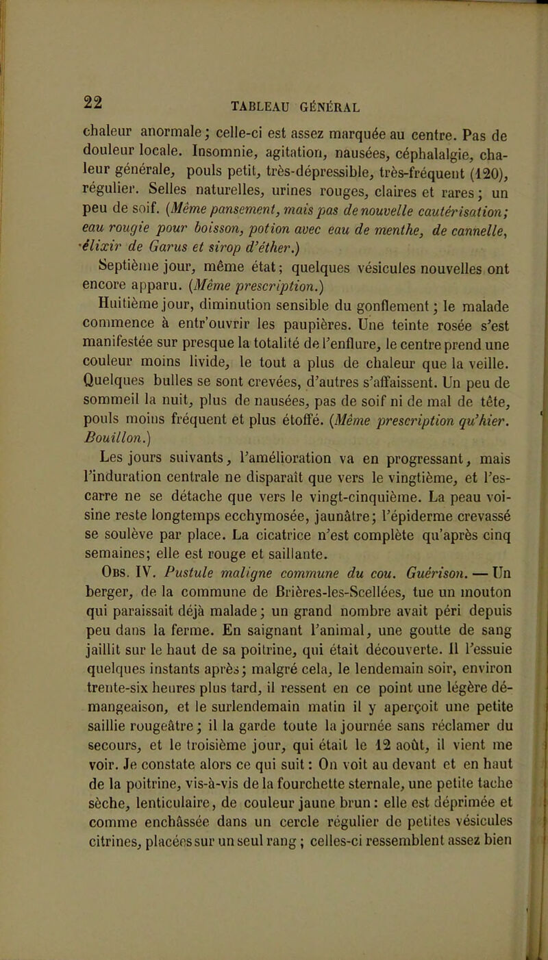 chaleur anormale; celle-ci est assez marquée au centre. Pas de douleur locale. Insomnie, agitation, nausées, céphalalgie, cha- leur générale, pouls petit, très-dépressible, très-fréquent (120), régulier. Selles naturelles, urines rouges, claires et rares ; un peu de soif. (Même pansement, mais pas de nouvelle cautérisation; eau rougie pour boisson, potion avec eau de menthe, de cannelle, •êlixir de Garus et sirop d'éther.) Septième jour, même état ; quelques vésicules nouvelles ont encore apparu. (Même prescription.) Huitième jour, diminution sensible du gonflement; le malade commence à entr'ouvrir les paupières. Une teinte rosée s'est manifestée sur presque la totalité de l'enflure, le centre prend une couleur moins livide, le tout a plus de chaleur que la veille. Quelques bulles se sont crevées, d'autres s'affaissent. Un peu de sommeil la nuit, plus de nausées, pas de soif ni de mal de tête, pouls moins fréquent et plus étoffé. (Même prescription qu'hier. Bouillon.) Les jours suivants, l'amélioration va en progressant, mais l'induration centrale ne disparaît que vers le vingtième, et l'es- carre ne se détache que vers le vingt-cinquième. La peau voi- sine reste longtemps ecchymosée, jaunâtre; l'épidémie crevassé se soulève par place. La cicatrice n'est complète qu'après cinq semaines; elle est rouge et saillante. Obs. IV. Pustule maligne commune du cou. Guérison. — Un berger, de la commune de Brières-les-Scellées, tue un mouton qui paraissait déjà malade ; un grand nombre avait péri depuis peu dans la ferme. En saignant l'animal, une goutte de sang jaillit sur le haut de sa poitrine, qui était découverte. Il l'essuie quelques instants après; malgré cela, le lendemain soir, environ trente-six heures plus tard, il ressent en ce point une légère dé- mangeaison, et le surlendemain matin il y aperçoit une petite saillie rougeâtre ; il la garde toute la journée sans réclamer du secours, et le troisième jour, qui était le 12 août, il vient me voir. Je constate alors ce qui suit : On voit au devant et en haut de la poitrine, vis-à-vis de la fourchette sternale, une petite tache sèche, lenticulaire, de couleur jaune brun: elle est déprimée et comme enchâssée dans un cercle régulier de petites vésicules citrines, placées sur un seul rang ; celles-ci ressemblent assez bieti