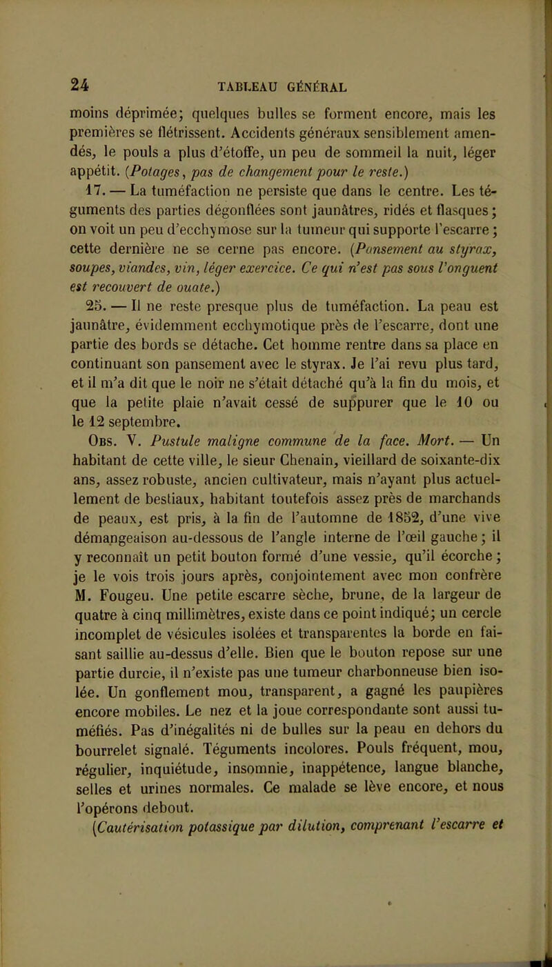 moins déprimée; quelques bulles se forment encore, mais les premières se flétrissent. Accidents généraux sensiblement amen- dés, le pouls a plus d'étoffe, un peu de sommeil la nuit, léger appétit. (Potages, pas de changement pour le reste.) 17. — La tuméfaction ne persiste que dans le centre. Les té- guments des parties dégonflées sont jaunâtres, ridés et flasques ; on voit un peu d'ecchymose sur la tumeur qui supporte l'escarre ; cette dernière ne se cerne pas encore. (Pansement au styrax, soupes, viandes, vin, léger exercice. Ce qui n'est pas sous l'onguent est recouvert de ouate.) 25. — Il ne reste presque plus de tuméfaction. La peau est jaunâtre, évidemment ecchymotique près de l'escarre, dont une partie des bords se détache. Cet homme rentre dans sa place en continuant son pansement avec le styrax. Je l'ai revu plus tard, et il m'a dit que le noir ne s'était détaché qu'à la fin du mois, et que la petite plaie n'avait cessé de suppurer que le 10 ou le 12 septembre. Obs. V. Pustule maligne commune de la face. Mort. — Un habitant de cette ville, le sieur Chenain, vieillard de soixante-dix ans, assez robuste, ancien cultivateur, mais n'ayant plus actuel- lement de bestiaux, habitant toutefois assez près de marchands de peaux, est pris, à la fin de l'automne de 1852, d'une vive démangeaison au-dessous de l'angle interne de l'œil gauche ; il y reconnaît un petit bouton formé d'une vessie, qu'il écorche ; je le vois trois jours après, conjointement avec mon confrère M. Fougeu. Une petite escarre sèche, brune, de la largeur de quatre à cinq millimètres, existe dans ce point indiqué; un cercle incomplet de vésicules isolées et transparentes la borde en fai- sant saillie au-dessus d'elle. Bien que le bouton repose sur une partie durcie, il n'existe pas une tumeur charbonneuse bien iso- lée. Un gonflement mou, transparent, a gagné les paupières encore mobiles. Le nez et la joue correspondante sont aussi tu- méfiés. Pas d'inégalités ni de bulles sur la peau en dehors du bourrelet signalé. Téguments incolores. Pouls fréquent, mou, régulier, inquiétude, insomnie, inappétence, langue blanche, selles et urines normales. Ce malade se lève encore, et nous l'opérons debout. [Cautérisation potassique par dilution, comprenant l'escarre et