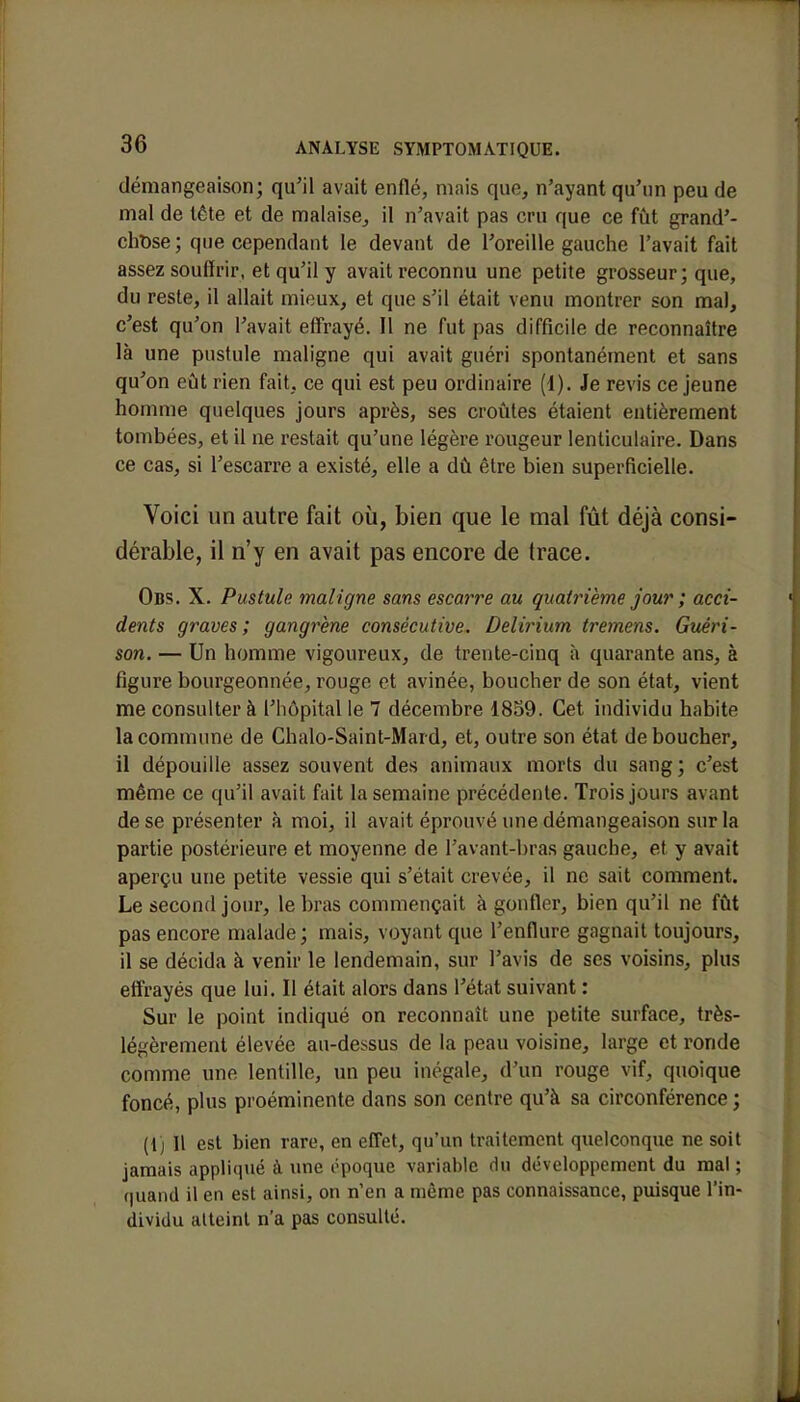 démangeaison; qu'il avait enflé, mais que, n'ayant qu'un peu de mal de tête et de malaise, il n'avait pas cru que ce fût grand'- cbDse; que cependant le devant de l'oreille gauche l'avait fait assez souffrir, et qu'il y avait reconnu une petite grosseur; que, du reste, il allait mieux, et que s'il était venu montrer son ma), c'est qu'on l'avait effrayé. Il ne fut pas difficile de reconnaître là une pustule maligne qui avait guéri spontanément et sans qu'on eût rien fait, ce qui est peu ordinaire (1). Je revis ce jeune homme quelques jours après, ses croûtes étaient entièrement tombées, et il ne restait qu'une légère rougeur lenticulaire. Dans ce cas, si l'escarre a existé, elle a dû être bien superficielle. Voici un autre fait où, bien que le mal fût déjà consi- dérable, il n'y en avait pas encore de trace. Obs. X. Pustule maligne sans escarre au quatrième jour ; acci- dents graves ; gangrène consécutive. Delirium tremens. Guéri- son. — Un homme vigoureux, de trente-cinq à quarante ans, à figure bourgeonnée, rouge et avinée, boucher de son état, vient me consulter à l'hôpital le 7 décembre 1859. Cet individu habite la commune de Chalo-Saint-Mard, et, outre son état déboucher, il dépouille assez souvent des animaux morts du sang; c'est même ce qu'il avait fait la semaine précédente. Trois jours avant de se présenter à moi, il avait éprouvé une démangeaison sur la partie postérieure et moyenne de l'avant-bras gauche, et y avait aperçu une petite vessie qui s'était crevée, il ne sait comment. Le second jour, le bras commençait à gonfler, bien qu'il ne fût pas encore malade ; mais, voyant que l'enflure gagnait toujours, il se décida à venir le lendemain, sur l'avis de ses voisins, plus effrayés que lui. Il était alors dans l'état suivant : Sur le point indiqué on reconnaît une petite surface, très- légèrement élevée au-dessus de la peau voisine, large et ronde comme une lentille, un peu inégale, d'un rouge vif, quoique foncé, plus proéminente dans son centre qu'à sa circonférence; (tj II est bien rare, en effet, qu'un traitement quelconque ne soit jamais appliqué à une époque variable du développement du mal; quand il en est ainsi, on n'en a même pas connaissance, puisque l'in- dividu alteint n'a pas consulté.