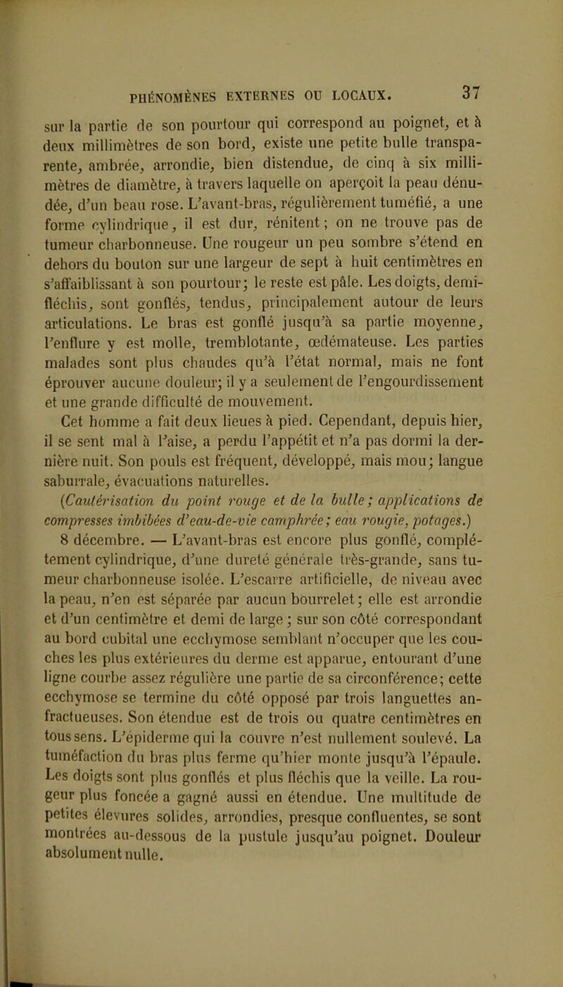 sur la partie de son pourtour qui correspond au poignet, et à deux millimètres de son bord, existe une petite bulle transpa- rente, ambrée, arrondie, bien distendue, de cinq à six milli- mètres de diamètre, à travers laquelle on aperçoit la peau dénu- dée, d'un beau rose. L'avant-bras, régulièrement tuméfié, a une forme cylindrique, il est dur, rénitent ; on ne trouve pas de tumeur charbonneuse. Une rougeur un peu sombre s'étend en dehors du boulon sur une largeur de sept à huit centimètres en s'affaiblissant à son pourtour; le reste est pâle. Les doigts, demi- fléchis, sont gonflés, tendus, principalement autour de leurs articulations. Le bras est gonflé jusqu'à sa partie moyenne, l'enflure y est molle, tremblotante, œdémateuse. Les parties malades sont plus chaudes qu'à l'état normal, mais ne font éprouver aucune douleur; il y a seulement de l'engourdissement et une grande difficulté de mouvement. Cet homme a fait deux lieues à pied. Cependant, depuis hier, il se sent mal à l'aise, a perdu l'appétit et n'a pas dormi la der- nière nuit. Son pouls est fréquent, développé, mais mou; langue saburrale, évacuations naturelles. (Cautérisation du point rouge et de la bulle; applications de compresses imbibées d'eau-de-vie camphrée; eau rougie, potages.) 8 décembre. — L'avant-bras est encore plus gonflé, complè- tement cylindrique, d'une dureté générale très-grande, sans tu- meur charbonneuse isolée. L'escarre artificielle, de niveau avec la peau, n'en est séparée par aucun bourrelet ; elle est arrondie et d'un centimètre et demi de large ; sur son côté correspondant au bord cubital une ecchymose semblant n'occuper que les cou- ches les plus extérieures du derme est apparue, entourant d'une ligne courbe assez régulière une partie de sa circonférence; cette ecchymose se termine du côté opposé par trois languettes an- fractueuses. Son étendue est de trois ou quatre centimètres en tous sens. L'épiderme qui la couvre n'est nullement soulevé. La tuméfaction du bras plus ferme qu'hier monte jusqu'à l'épaule. Les doigts sont plus gonflés et plus fléchis que la veille. La rou- geur plus foncée a gagné aussi en étendue. Une multitude de petites élevures solides, arrondies, presque confluentes, se sont montrées au-dessous de la pustule jusqu'au poignet. Douleur absolument nulle.