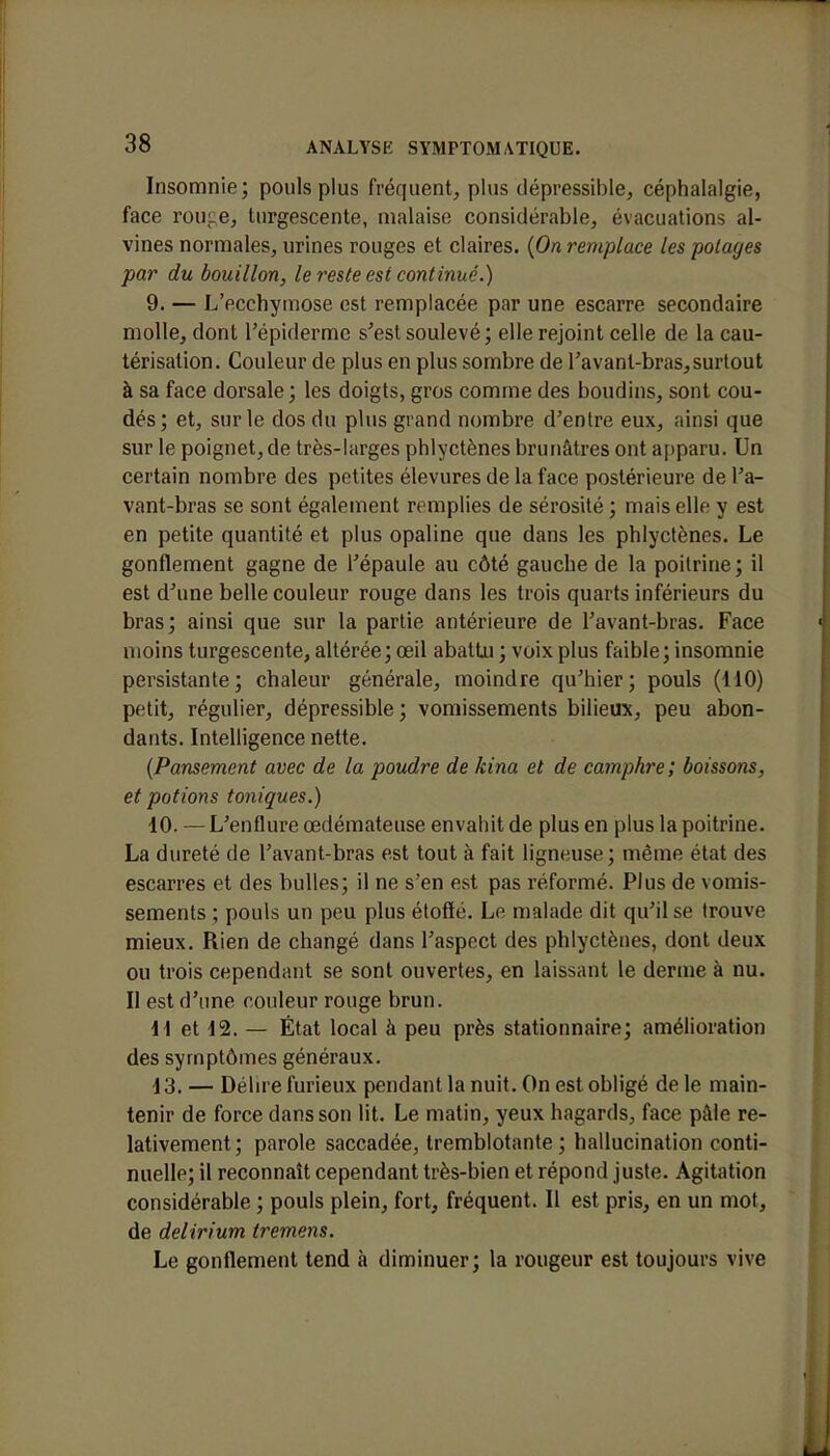 Insomnie; pouls plus fréquent, plus dépressible, céphalalgie, face rou<;e, turgescente, malaise considérable, évacuations al- vines normales, urines rouges et claires. {On remplace les potages par du bouillon, le reste est continué.) 9. — L'ecchymose est remplacée par une escarre secondaire molle, dont l'épiderme s'est soulevé ; elle rejoint celle de la cau- térisation. Couleur de plus en plus sombre de l'avant-bras, surtout à sa face dorsale; les doigts, gros comme des boudins, sont cou- dés; et, sur le dos du plus grand nombre d'entre eux, ainsi que sur le poignet,de très-larges phlyctènes brunâtres ont apparu. Un certain nombre des petites élevures de la face postérieure de l'a- vant-bras se sont également remplies de sérosité ; mais elle y est en petite quantité et plus opaline que dans les phlyctènes. Le gonflement gagne de l'épaule au côté gauche de la poitrine; il est d'une belle couleur rouge dans les trois quarts inférieurs du bras; ainsi que sur la partie antérieure de l'avant-bras. Face moins turgescente, altérée; œil abattu ; voix plus faible; insomnie persistante; chaleur générale, moindre qu'hier; pouls (110) petit, régulier, dépressible ; vomissements bilieux, peu abon- dants. Intelligence nette. {Pansement avec de la poudre de kina et de camphre; boissons, et potions toniques.) 10. — L'enflure œdémateuse envahit de plus en plus la poitrine. La dureté de l'avant-bras est tout à fait ligneuse; même état des escarres et des bulles; il ne s'en est pas réformé. Plus de vomis- sements ; pouls un peu plus étoffé. Le malade dit qu'il se trouve mieux. Rien de changé dans l'aspect des phlyctènes, dont deux ou trois cependant se sont ouvertes, en laissant le derme à nu. Il est d'une couleur rouge brun. 11 et 12. — État local à peu près stationnaire; amélioration des symptômes généraux. 13. — Délire furieux pendant la nuit. On est obligé de le main- tenir de force dans son lit. Le matin, yeux hagards, face pâle re- lativement; parole saccadée, tremblotante; hallucination conti- nuelle; il reconnaît cependant très-bien et répond juste. Agitation considérable ; pouls plein, fort, fréquent. Il est pris, en un mot, de delirium tremens. Le gonflement tend à diminuer; la rougeur est toujours vive
