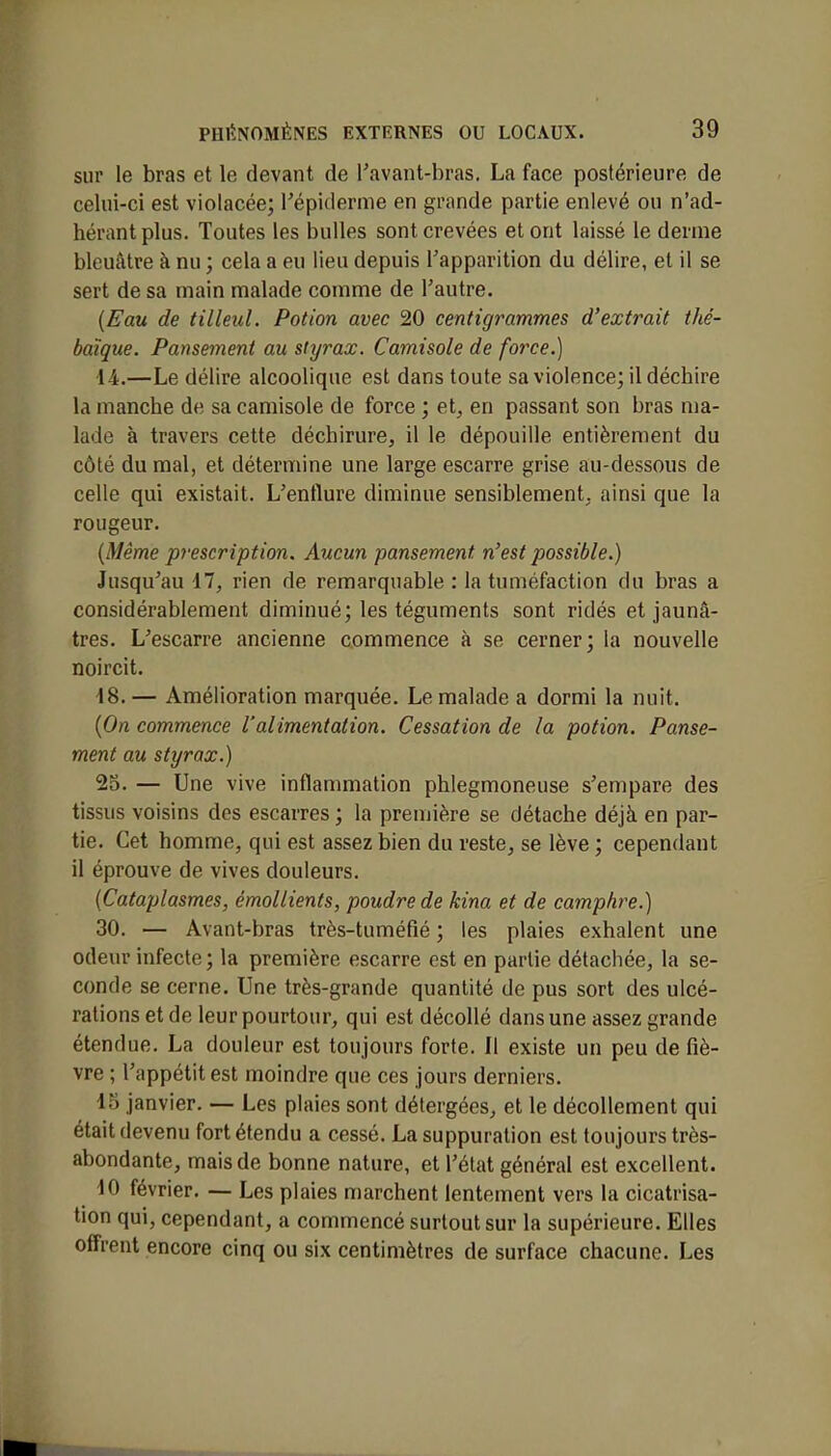 sur le bras et le devant de l'avant-bras. La face postérieure de celui-ci est violacée; l'épiderme en grande partie enlevé ou n'ad- hérant plus. Toutes les bulles sont crevées et ont laissé le derme bleuâtre à nu ; cela a eu lieu depuis l'apparition du délire, et il se sert de sa main malade comme de l'autre. (Eau de tilleul. Potion avec 20 centigrammes d'extrait thé- baïque. Pansement au styrax. Camisole de force.) 14.—Le délire alcoolique est dans toute sa violence; il déchire ta manche de sa camisole de force ; et, en passant son bras ma- lade à travers cette déchirure, il le dépouille entièrement du côté du mal, et détermine une large escarre grise au-dessous de celle qui existait. L'enflure diminue sensiblement, ainsi que la rougeur. (Même prescription. Aucun pansement, n'est possible.) Jusqu'au 17, rien de remarquable : la tuméfaction du bras a considérablement diminué; les téguments sont ridés et jaunâ- tres. L'escarre ancienne commence à se cerner; la nouvelle noircit. 18. — Amélioration marquée. Le malade a dormi la nuit. (On commence l'alimentation. Cessation de la potion. Panse- ment au styrax.) 25. — Une vive inflammation phlegmoneuse s'empare des tissus voisins des escarres ; la première se détache déjà en par- tie. Cet homme, qui est assez bien du reste, se lève ; cependant il éprouve de vives douleurs. (Cataplasmes, émollients, poudre de kina et de camphre.) 30. — Avant-bras très-tuméfié ; les plaies exhalent une odeur infecte; la première escarre est en partie détachée, la se- conde se cerne. Une très-grande quantité de pus sort des ulcé- rations et de leur pourtour, qui est décollé dans une assez grande étendue. La douleur est toujours forte. Il existe un peu de fiè- vre ; l'appétit est moindre que ces jours derniers. 15 janvier. — Les plaies sont détergées, et le décollement qui était devenu fort étendu a cessé. La suppuration est toujours très- abondante, mais de bonne nature, et l'état général est excellent. 10 février. — Les plaies marchent lentement vers la cicatrisa- tion qui, cependant, a commencé surtout sur la supérieure. Elles offrent encore cinq ou six centimètres de surface chacune. Les