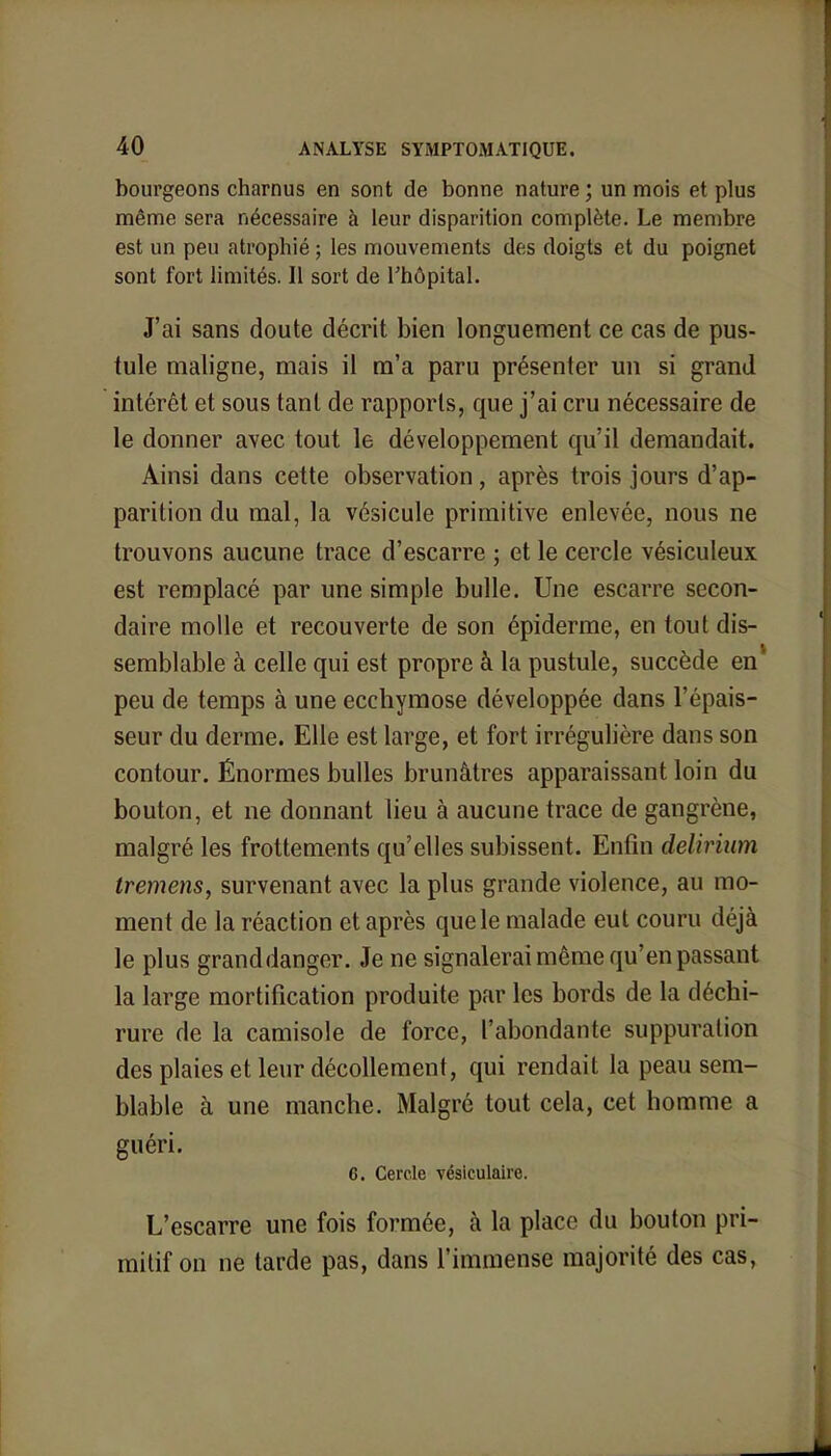 bourgeons charnus en sont de bonne nature ; un mois et plus même sera nécessaire à leur disparition complète. Le membre est un peu atrophié ; les mouvements des doigts et du poignet sont fort limités. Il sort de l'hôpital. J'ai sans doute décrit bien longuement ce cas de pus- tule maligne, mais il m'a paru présenter un si grand intérêt et sous tant de rapports, que j'ai cru nécessaire de le donner avec tout le développement qu'il demandait. Ainsi dans cette observation, après trois jours d'ap- parition du mal, la vésicule primitive enlevée, nous ne trouvons aucune trace d'escarre ; et le cercle vésiculeux est remplacé par une simple bulle. Une escarre secon- daire molle et recouverte de son épiderme, en tout dis- semblable à celle qui est propre à la pustule, succède en1 peu de temps à une ecchymose développée dans l'épais- seur du derme. Elle est large, et fort irrégulière dans son contour. Énormes bulles brunâtres apparaissant loin du bouton, et ne donnant lieu à aucune trace de gangrène, malgré les frottements qu'elles subissent. Enfin delirium tremens, survenant avec la plus grande violence, au mo- ment de la réaction et après que le malade eut couru déjà le plus granddanger. Je ne signalerai même qu'en passant la large mortification produite par les bords de la déchi- rure de la camisole de force, l'abondante suppuration des plaies et leur décollement, qui rendait la peau sem- blable à une manche. Malgré tout cela, cet homme a guéri. 6. Cercle vésiculaire. L'escarre une fois formée, à la place du bouton pri- mitif on ne tarde pas, dans l'immense majorité des cas,