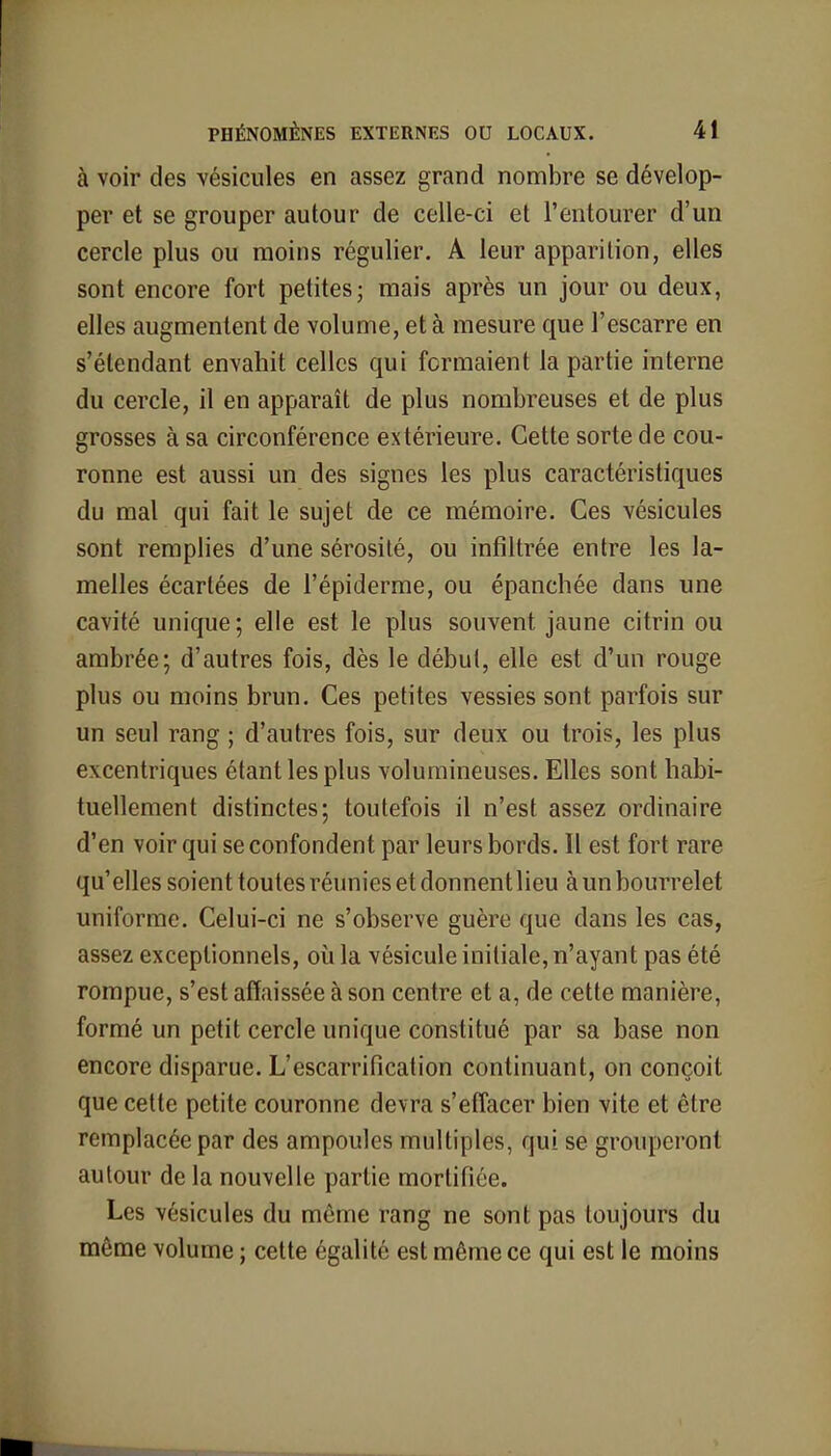 à voir des vésicules en assez grand nombre se dévelop- per et se grouper autour de celle-ci et l'entourer d'un cercle plus ou moins régulier. A leur apparition, elles sont encore fort petites; mais après un jour ou deux, elles augmentent de volume, et à mesure que l'escarre en s'étendant envahit celles qui formaient la partie interne du cercle, il en apparaît de plus nombreuses et de plus grosses à sa circonférence extérieure. Cette sorte de cou- ronne est aussi un des signes les plus caractéristiques du mal qui fait le sujet de ce mémoire. Ces vésicules sont remplies d'une sérosité, ou infiltrée entre les la- melles écartées de l'épiderme, ou épanchée dans une cavité unique; elle est le plus souvent jaune citrin ou ambrée; d'autres fois, dès le début, elle est d'un rouge plus ou moins brun. Ces petites vessies sont parfois sur un seul rang ; d'autres fois, sur deux ou trois, les plus excentriques étant les plus volumineuses. Elles sont habi- tuellement distinctes; toutefois il n'est assez ordinaire d'en voir qui se confondent par leurs bords. Il est fort rare qu'elles soient toutes réunies et donnent lieu à un bourrelet uniforme. Celui-ci ne s'observe guère que dans les cas, assez exceptionnels, où la vésicule initiale, n'ayant pas été rompue, s'est affaissée à son centre et a, de cette manière, formé un petit cercle unique constitué par sa base non encore disparue. L'escarrification continuant, on conçoit que cette petite couronne devra s'effacer bien vite et être remplacée par des ampoules multiples, qui se grouperont autour de la nouvelle partie mortifiée. Les vésicules du même rang ne sont pas toujours du même volume ; cette égalité est même ce qui est le moins