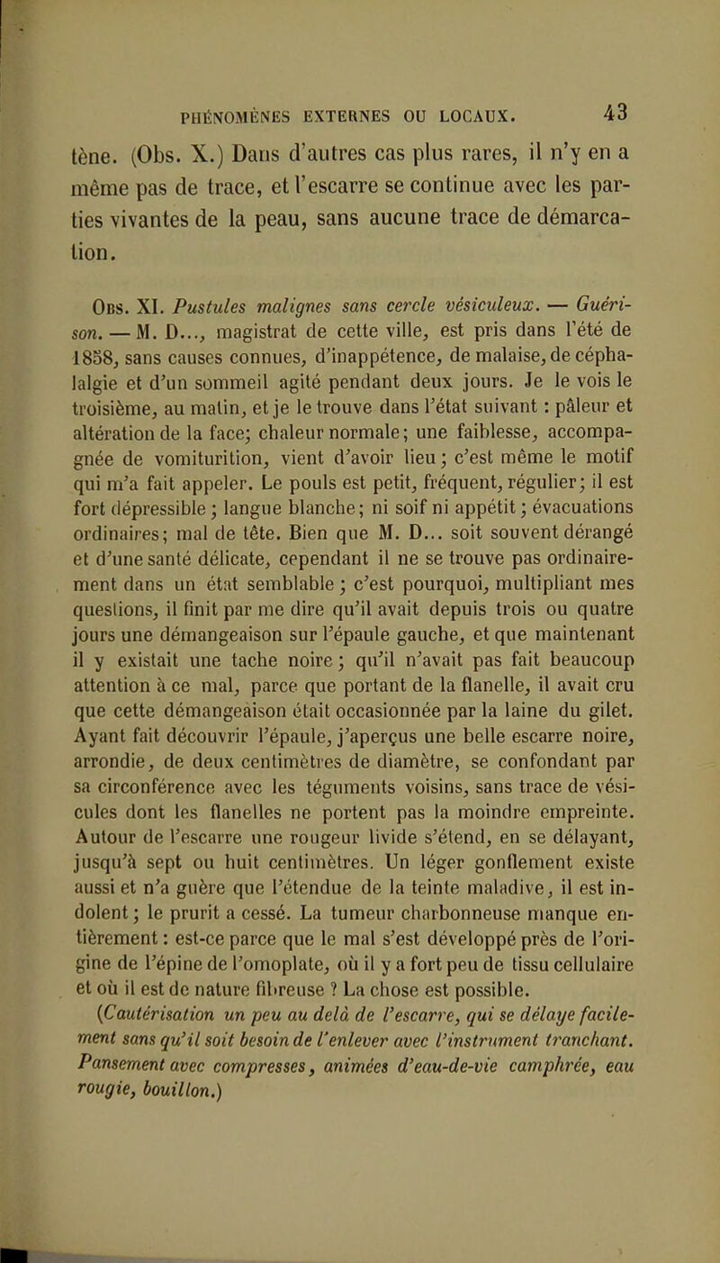 tène. (Obs. X.) Dans d'autres cas plus rares, il n'y en a même pas de trace, et l'escarre se continue avec les par- ties vivantes de la peau, sans aucune trace de démarca- tion. Obs. XI. Pustules malignes sans cercle vêsiculeux. — Guéri- son. — M. D..., magistrat de cette ville, est pris dans l'été de 1858, sans causes connues, d'inappétence, de malaise, de cépha- lalgie et d'un sommeil agité pendant deux jours. Je le vois le troisième, au malin, et je le trouve dans l'état suivant : pâleur et altération de la face; chaleur normale; une faiblesse, accompa- gnée de vomiturition, vient d'avoir lieu ; c'est même le motif qui m'a fait appeler. Le pouls est petit, fréquent, régulier ; il est fort dépressible ; langue blanche; ni soif ni appétit; évacuations ordinaires; mal de tête. Bien que M. D... soit souvent dérangé et d'une santé délicate, cependant il ne se trouve pas ordinaire- ment dans un état semblable ; c'est pourquoi, multipliant mes questions, il finit par me dire qu'il avait depuis trois ou quatre jours une démangeaison sur l'épaule gauche, et que maintenant il y existait une tache noire ; qu'il n'avait pas fait beaucoup attention à ce mal, parce que portant de la flanelle, il avait cru que cette démangeaison était occasionnée par la laine du gilet. Ayant fait découvrir l'épaule, j'aperçus une belle escarre noire, arrondie, de deux centimètres de diamètre, se confondant par sa circonférence avec les téguments voisins, sans trace de vési- cules dont les flanelles ne portent pas la moindre empreinte. Autour de l'escarre une rougeur livide s'étend, en se délayant, jusqu'à sept ou huit centimètres. Un léger gonflement existe aussi et n'a guère que l'étendue de la teinte maladive, il est in- dolent ; le prurit a cessé. La tumeur charbonneuse manque en- tièrement : est-ce parce que le mal s'est développé près de l'ori- gine de l'épine de l'omoplate, où il y a fort peu de tissu cellulaire et où il est de nature fibreuse ? La chose est possible. (Cautérisation un peu au delà de l'escarre, qui se délaye facile- ment sans qu'il soit besoin de l'enlever avec l'instrument tranchant. Pansement avec compresses, animées d'eau-de-vie camphrée, eau rougie, bouillon.)