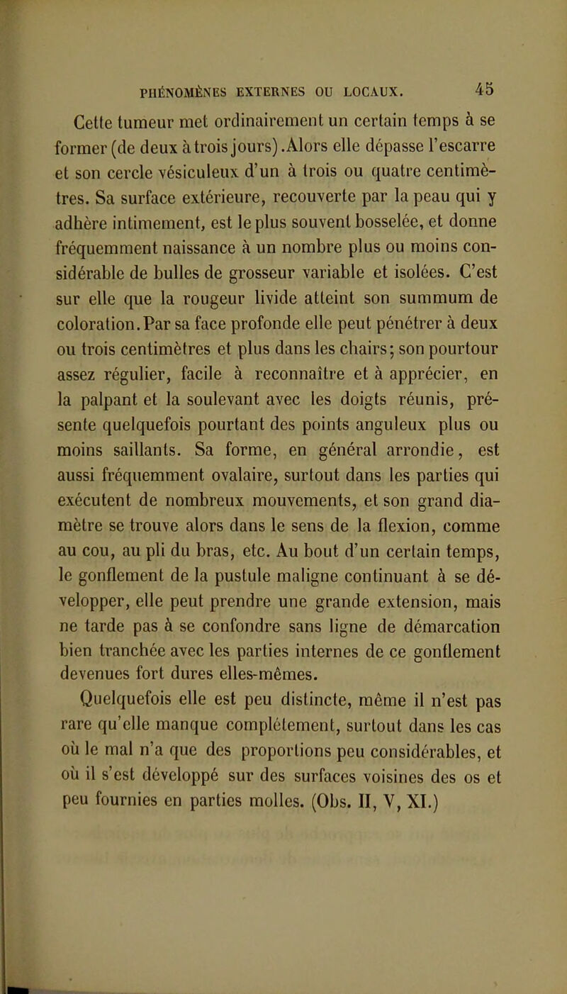 Cette tumeur met ordinairement un certain temps à se former (de deux à trois jours) .Alors elle dépasse l'escarre et son cercle vésiculeux d'un à trois ou quatre centimè- tres. Sa surface extérieure, recouverte par la peau qui y adhère intimement, est le plus souvent bosselée, et donne fréquemment naissance à un nombre plus ou moins con- sidérable de bulles de grosseur variable et isolées. C'est sur elle que la rougeur livide atteint son summum de coloration.Par sa face profonde elle peut pénétrer à deux ou trois centimètres et plus dans les chairs; son pourtour assez régulier, facile à reconnaître et à apprécier, en la palpant et la soulevant avec les doigts réunis, pré- sente quelquefois pourtant des points anguleux plus ou moins saillants. Sa forme, en général arrondie, est aussi fréquemment ovalaire, surtout dans les parties qui exécutent de nombreux mouvements, et son grand dia- mètre se trouve alors dans le sens de la flexion, comme au cou, au pli du bras, etc. Au bout d'un certain temps, le gonflement de la pustule maligne continuant à se dé- velopper, elle peut prendre une grande extension, mais ne tarde pas à se confondre sans ligne de démarcation bien tranchée avec les parties internes de ce gonflement devenues fort dures elles-mêmes. Quelquefois elle est peu distincte, même il n'est pas rare qu'elle manque complètement, surtout dans les cas où le mal n'a que des proportions peu considérables, et où il s'est développé sur des surfaces voisines des os et peu fournies en parties molles. (Obs. II, V, XI.)