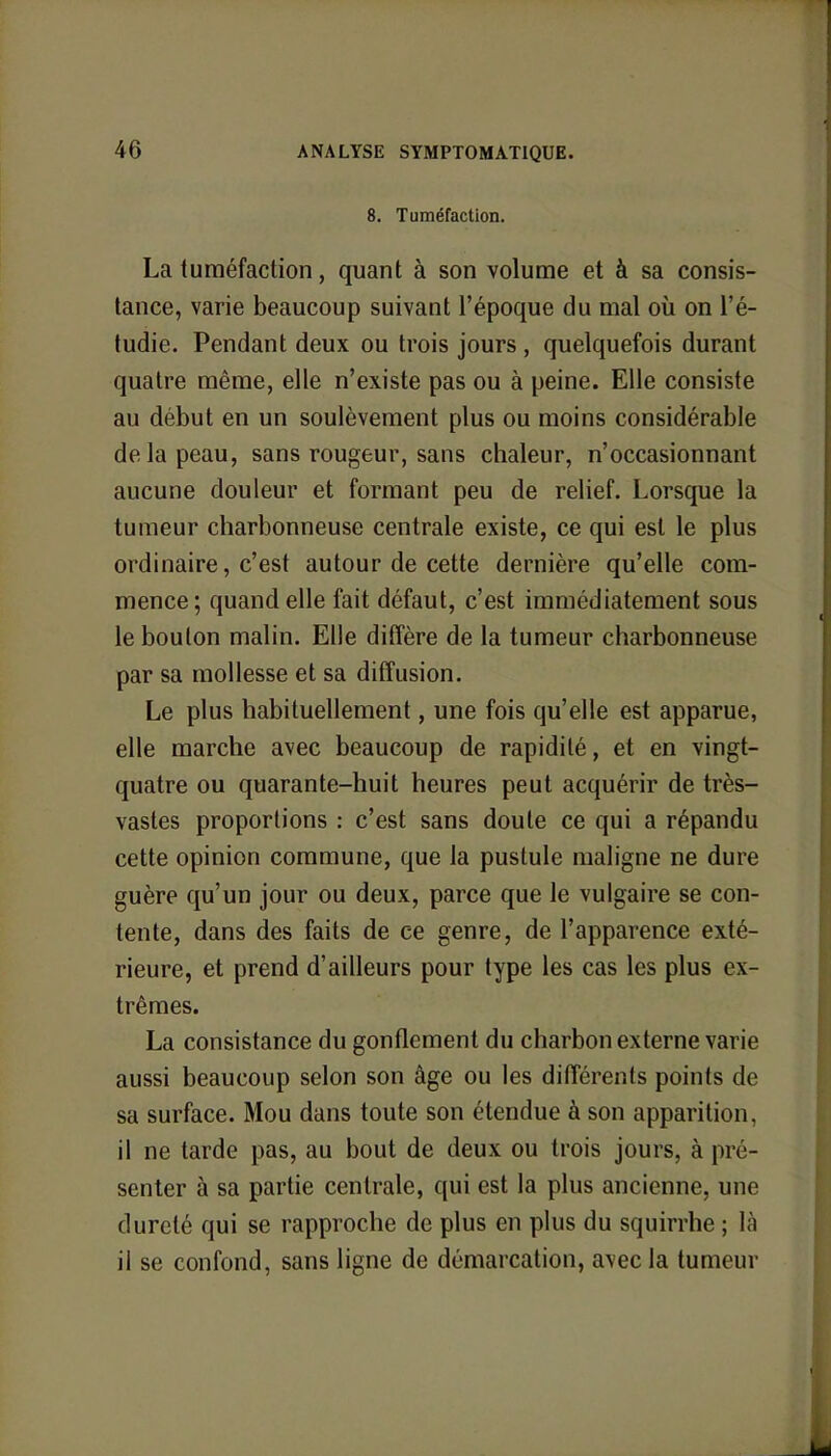 8. Tuméfaction. La tuméfaction, quant à son volume et à sa consis- tance, varie beaucoup suivant l'époque du mal où on l'é- tudié. Pendant deux ou trois jours , quelquefois durant quatre même, elle n'existe pas ou à peine. Elle consiste au début en un soulèvement plus ou moins considérable de la peau, sans rougeur, sans chaleur, n'occasionnant aucune douleur et formant peu de relief. Lorsque la tumeur charbonneuse centrale existe, ce qui est le plus ordinaire, c'est autour de cette dernière qu'elle com- mence; quand elle fait défaut, c'est immédiatement sous le bouton malin. Elle diffère de la tumeur charbonneuse par sa mollesse et sa diffusion. Le plus habituellement, une fois qu'elle est apparue, elle marche avec beaucoup de rapidité, et en vingt- quatre ou quarante-huit heures peut acquérir de très- vastes proportions : c'est sans doute ce qui a répandu cette opinion commune, que la pustule maligne ne dure guère qu'un jour ou deux, parce que le vulgaire se con- tente, dans des faits de ce genre, de l'apparence exté- rieure, et prend d'ailleurs pour type les cas les plus ex- trêmes. La consistance du gonflement du charbon externe varie aussi beaucoup selon son âge ou les différents points de sa surface. Mou dans toute son étendue à son apparition, il ne tarde pas, au bout de deux ou trois jours, à pré- senter à sa partie centrale, qui est la plus ancienne, une dureté qui se rapproche de plus en plus du squirrhe ; In il se confond, sans ligne de démarcation, avec la tumeur