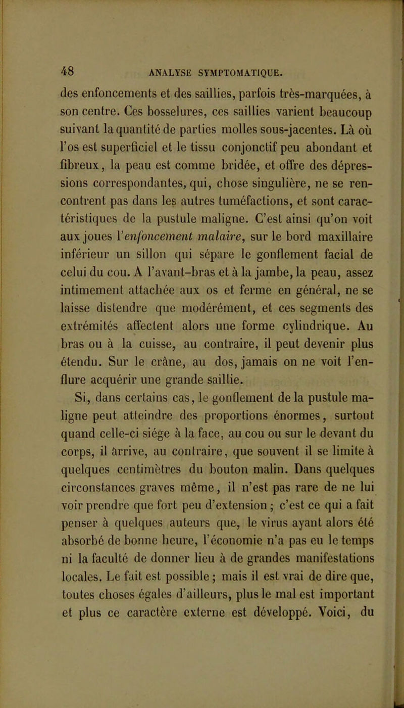 des enfoncements et des saillies, parfois très-marquées, à son centre. Ces bosselures, ces saillies varient beaucoup suivant la quantité de parties molles sous-jacentes. Là où l'os est superficiel et le tissu conjonclif peu abondant et fibreux, la peau est comme bridée, et offre des dépres- sions correspondantes, qui, chose singulière, ne se ren- contrent pas dans les autres tuméfactions, et sont carac- téristiques de la pustule maligne. C'est ainsi qu'on voit aux joues l'enfoncement malaire, sur le bord maxillaire inférieur un sillon qui sépare le gonflement facial de celui du cou. A l'avant-bras et à la jambe, la peau, assez intimement attachée aux os et ferme en général, ne se laisse distendre que modérément, et ces segments des extrémités affectent alors une forme cylindrique. Au bras ou à la cuisse, au contraire, il peut devenir plus étendu. Sur le crâne, au dos, jamais on ne voit l'en- flure acquérir une grande saillie. Si, dans certains cas, le gonflement de la pustule ma- ligne peut atteindre des proportions énormes, surtout quand celle-ci siège à la face, au cou ou sur le devant du corps, il arrive, au contraire, que souvent il se limite à quelques centimètres du bouton malin. Dans quelques circonstances graves même, il n'est pas rare de ne lui voir prendre que fort peu d'extension ; c'est ce qui a fait penser à quelques auteurs que, le virus ayant alors été absorbé de bonne heure, l'économie n'a pas eu le temps ni la faculté de donner lieu à de grandes manifestations locales. Le fait est possible ; mais il est vrai de dire que, toutes choses égales d'ailleurs, plus le mal est important et plus ce caractère externe est développé. Voici, du