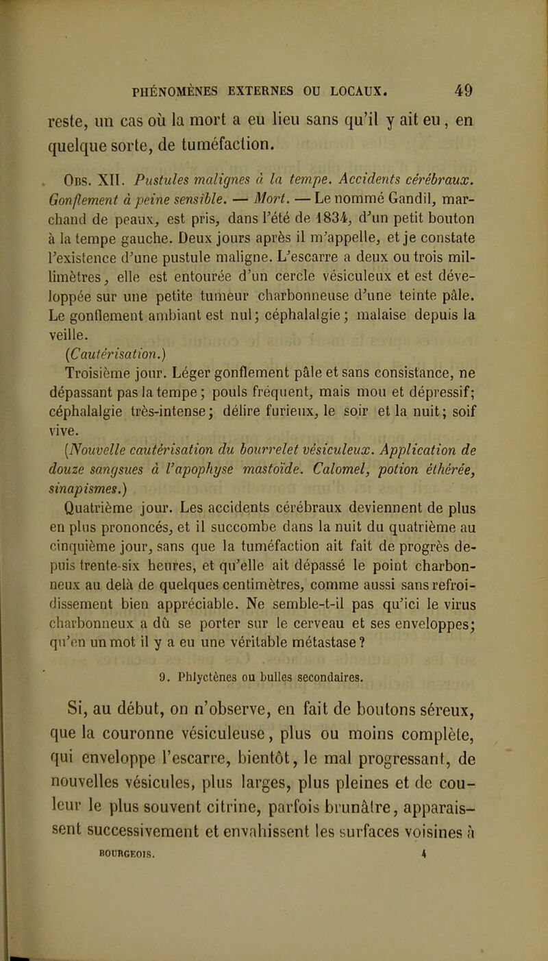 reste, un cas où la mort a eu lieu sans qu'il y ait eu , en quelque sorte, de tuméfaction. Ons. XII. Pustules malignes à la tempe. Accidents cérébraux. Gonflement à peine sensible. — Mort. — Le nommé Gandil, mar- chant! de peaux, est pris, dans l'été de 1834, d'un petit bouton à la tempe gauche. Deux jours après il m'appelle, et je constate l'existence d'une pustule maligne. L'escarre a deux ou trois mil- limètres, elle est entourée d'un cercle vésiculeux et est déve- loppée sur une petite tumeur charbonneuse d'une teinte pâle. Le gonflement ambiant est nul; céphalalgie; malaise depuis la veille. (Cautérisation.) Troisième jour. Léger gonflement pâle et sans consistance, ne dépassant pas la tempe; pouls fréquent, mais mou et dépressif; céphalalgie très-intense; délire furieux, le soir et la nuit; soif vive. [Nouvelle cautérisation du bourrelet vésiculeux. Application de douze sangsues à l'apophyse mastoïde. Calomel, potion éthérée, sinapismes.) Quatrième jour. Les accidents cérébraux deviennent de plus en plus prononcés, et il succombe dans la nuit du quatrième au cinquième jour, sans que la tuméfaction ait fait de progrès de- puis trente-six heures, et qu'elle ait dépassé le point charbon- neux au delà de quelques centimètres, comme aussi sans refroi- dissement bien appréciable. Ne semble-t-il pas qu'ici le virus charbonneux a dû se porter sur le cerveau et ses enveloppes; qu'en un mot il y a eu une véritable métastase? 9. Phlyctènes ou bulles secondaires. Si, au début, on n'observe, en fait de boutons séreux, que la couronne vésiculeuse, plus ou moins complète, qui enveloppe l'escarre, bientôt, le mal progressant, de nouvelles vésicules, plus larges, plus pleines et de cou- leur le plus souvent citrine, parfois brunâtre, apparais- sent successivement et envahissent les surfaces voisines à BOURGEOIS. 4