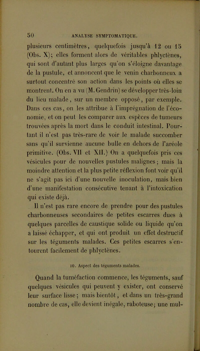 plusieurs centimètres, quelquefois jusqu'à 12 ou 15 (Obs. X); elles forment alors de véritables phlycU-nes, qui sont d'autant plus larges qu'on s'éloigne davantage de la pustule, et annoncent que le venin charbonneux a surtout concentré son action dans les points où elles se montrent. On en a vu (M.Gendrin) se développer très-loin du lieu malade, sur un membre opposé, par exemple. Dans ces cas, on les attribue à l'imprégnation de l'éco- nomie, et on peut les comparer aux espèces de tumeurs trouvées après la mort dans le conduit intestinal. Pour- tant il n'est pas très-rare de voir le malade succomber sans qu'il survienne aucune bulle en dehors de l'aréole primitive. (Obs. VII et XII.) On a quelquefois pris ces vésicules pour de nouvelles pustules malignes ; mais la moindre attention et la plus petite réflexion font voir qu'il ne s'agit pas ici d'une nouvelle inoculation, mais bien d'une manifestation consécutive tenant à l'intoxication qui existe déjà. Il n'est pas rare encore de prendre pour des pustules charbonneuses secondaires de petites escarres dues à quelques parcelles de caustique solide ou liquide qu'on a laissé échapper, et qui ont produit un effet destruclif sur les téguments malades. Ces petites escarres s'en- tourent facilement de phlyctènes. 10. Aspect des téguments malades. Quand la tuméfaction commence, les téguments, sauf quelques vésicules qui peuvent y exister, ont conservé leur surface lisse; mais bientôt , et dans un très-grand nombre de cas, elle devient inégale, raboteuse; une mul-