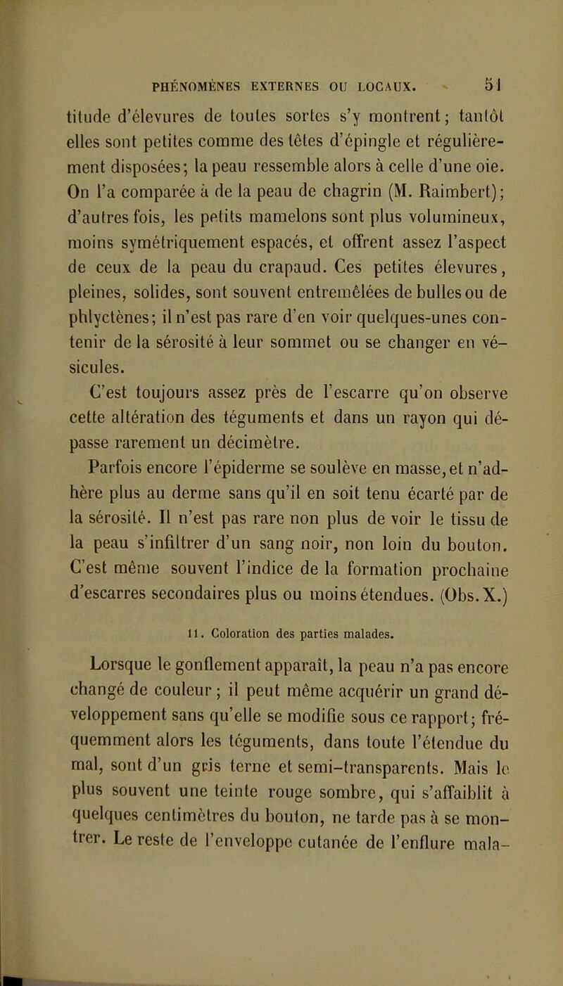 titnde d'élevures de toules sortes s'y montrent; tantôt elles sont petites comme des têtes d'épingle et régulière- ment disposées; la peau ressemble alors à celle d'une oie. On l'a comparée à de la peau de chagrin (M. Raimbert); d'autres fois, les petits mamelons sont plus volumineux, moins symétriquement espacés, et offrent assez l'aspect de ceux de la peau du crapaud. Ces petites élevures, pleines, solides, sont souvent entremêlées de bulles ou de phlyctènes; il n'est pas rare d'en voir quelques-unes con- tenir de la sérosité à leur sommet ou se changer en vé- sicules. C'est toujours assez près de l'escarre qu'on observe cette altération des téguments et dans un rayon qui dé- passe rarement un décimètre. Parfois encore l'épiderme se soulève en masse, et n'ad- hère plus au derme sans qu'il en soit tenu écarté par de la sérosité. Il n'est pas rare non plus de voir le tissu de la peau s'infiltrer d'un sang noir, non loin du bouton. C'est même souvent l'indice de la formation prochaine d'escarres secondaires plus ou moins étendues. (Obs.X.) 11. Coloration des parties malades. Lorsque le gonflement apparaît, la peau n'a pas encore changé de couleur ; il peut même acquérir un grand dé- veloppement sans qu'elle se modifie sous ce rapport; fré- quemment alors les téguments, dans toute l'étendue du mal, sont d'un gris terne et semi-transparents. Mais le plus souvent une teinte rouge sombre, qui s'affaiblit à quelques centimètres du bouton, ne tarde pas à se mon- trer. Le reste de l'enveloppe cutanée de l'enflure mala-