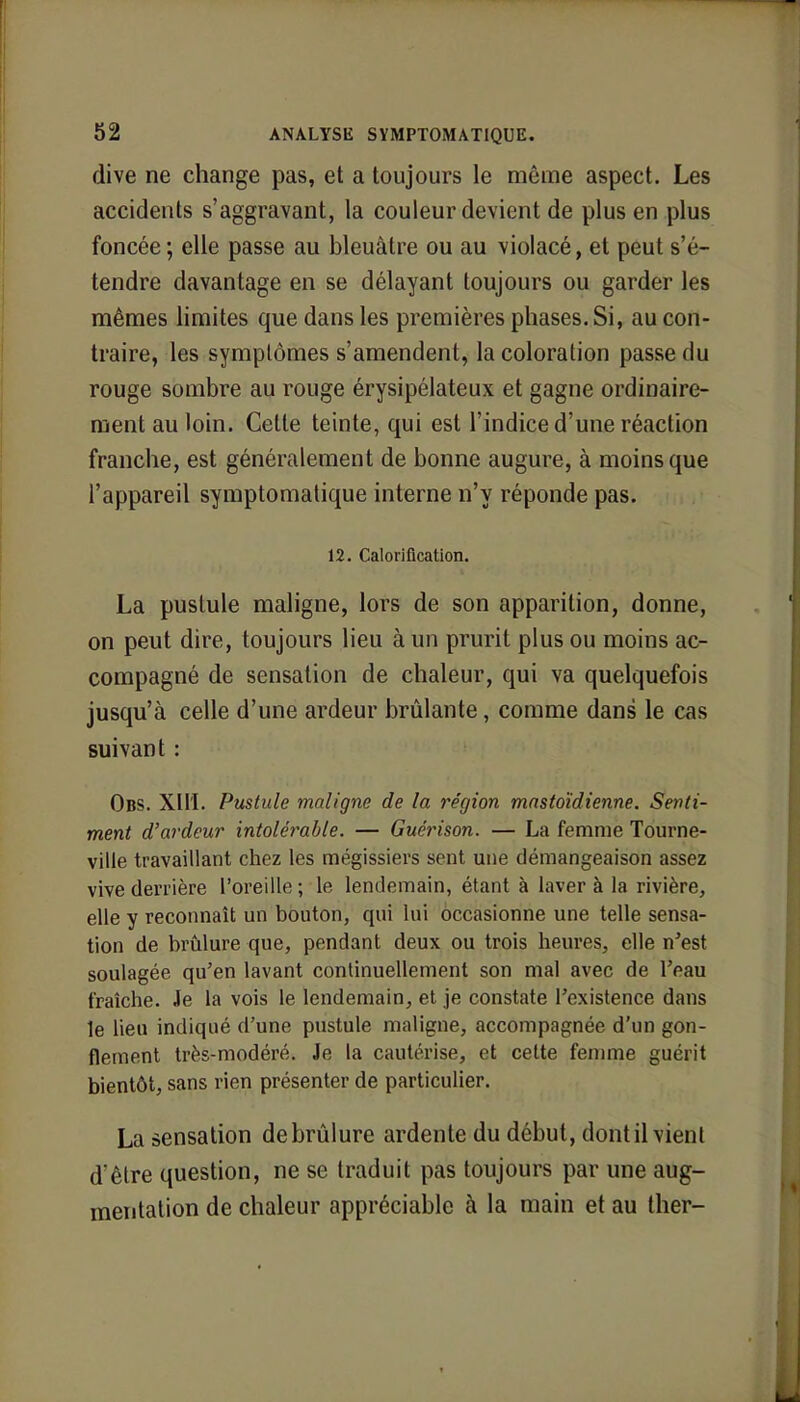 dive ne change pas, et a toujours le même aspect. Les accidents s'aggravant, la couleur devient de plus en plus foncée ; elle passe au bleuâtre ou au violacé, et peut s'é- tendre davantage en se délayant toujours ou garder les mêmes limites que dans les premières phases. Si, au con- traire, les symptômes s'amendent, la coloration passe du rouge sombre au rouge érysipélateux et gagne ordinaire- ment au loin. Cette teinte, qui est l'indice d'une réaction franche, est généralement de bonne augure, à moins que l'appareil symptomatique interne n'y réponde pas. 12. Calorification. La pustule maligne, lors de son apparition, donne, on peut dire, toujours lieu à un prurit plus ou moins ac- compagné de sensation de chaleur, qui va quelquefois jusqu'à celle d'une ardeur brûlante, comme dans le cas suivant : Obs. XIII. Pustule maligne de la région mastoïdienne. Senti- ment d'ardeur intolérable. — Guèrison. — La femme Tourne- ville travaillant chez les mégissiers sent une démangeaison assez vive derrière l'oreille ; le lendemain, étant à laver à la rivière, elle y reconnaît un bouton, qui lui occasionne une telle sensa- tion de brûlure que, pendant deux ou trois heures, elle n'est soulagée qu'en lavant continuellement son mal avec de l'eau fraîche. Je la vois le lendemain, et je constate l'existence dans le lieu indiqué d'une pustule maligne, accompagnée d'un gon- flement très-modéré. Je la cautérise, et cette femme guérit bientôt, sans rien présenter de particulier. La sensation de brûlure ardente du début, dont il vient d'être question, ne se traduit pas toujours par une aug- mentation de chaleur appréciable à la main et au ther-