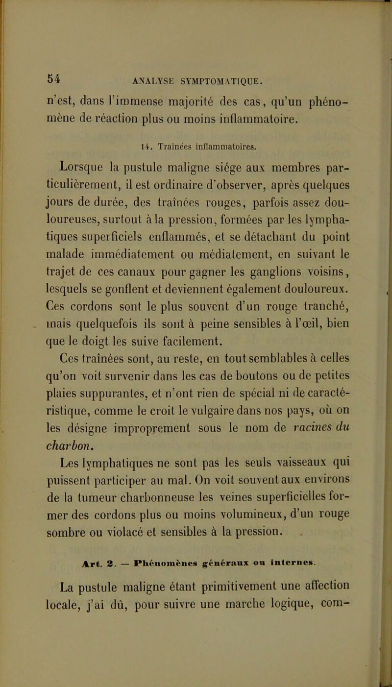n'est, dans l'immense majorité des cas, qu'un phéno- mène de réaction plus ou moins inflammatoire. 14. Traînées inflammatoires. Lorsque la pustule maligne siège aux membres par- ticulièrement, il est ordinaire d'observer, après quelques jours de durée, des traînées rouges, parfois assez dou- loureuses, surtout à la pression, formées par les lympha- tiques superficiels enflammés, et se détachant du point malade immédiatement ou médiatement, en suivant le trajet de ces canaux pour gagner les ganglions voisins, lesquels se gonflent et deviennent également douloureux. Ces cordons sont le plus souvent d'un rouge tranché, mais quelquefois ils sont à peine sensibles à l'œil, bien que le doigt les suive facilement. Ces traînées sont, au reste, en tout semblables à celles qu'on voit survenir dans les cas de boutons ou de petites plaies suppurantes, et n'ont rien de spécial ni de caracté- ristique, comme le croit le vulgaire dans nos pays, où on les désigne improprement sous le nom de racines du charbon. Les lymphatiques ne sont pas les seuls vaisseaux qui puissent participer au mal. On voit souvent aux environs de la tumeur charbonneuse les veines superficielles for- mer des cordons plus ou moins volumineux, d'un rouge sombre ou violacé et sensibles à la pression. Art. 2. — Phénomènes généraux ou internes. La pustule maligne étant primitivement une affection locale, j'ai dû, pour suivre une marche logique, com-