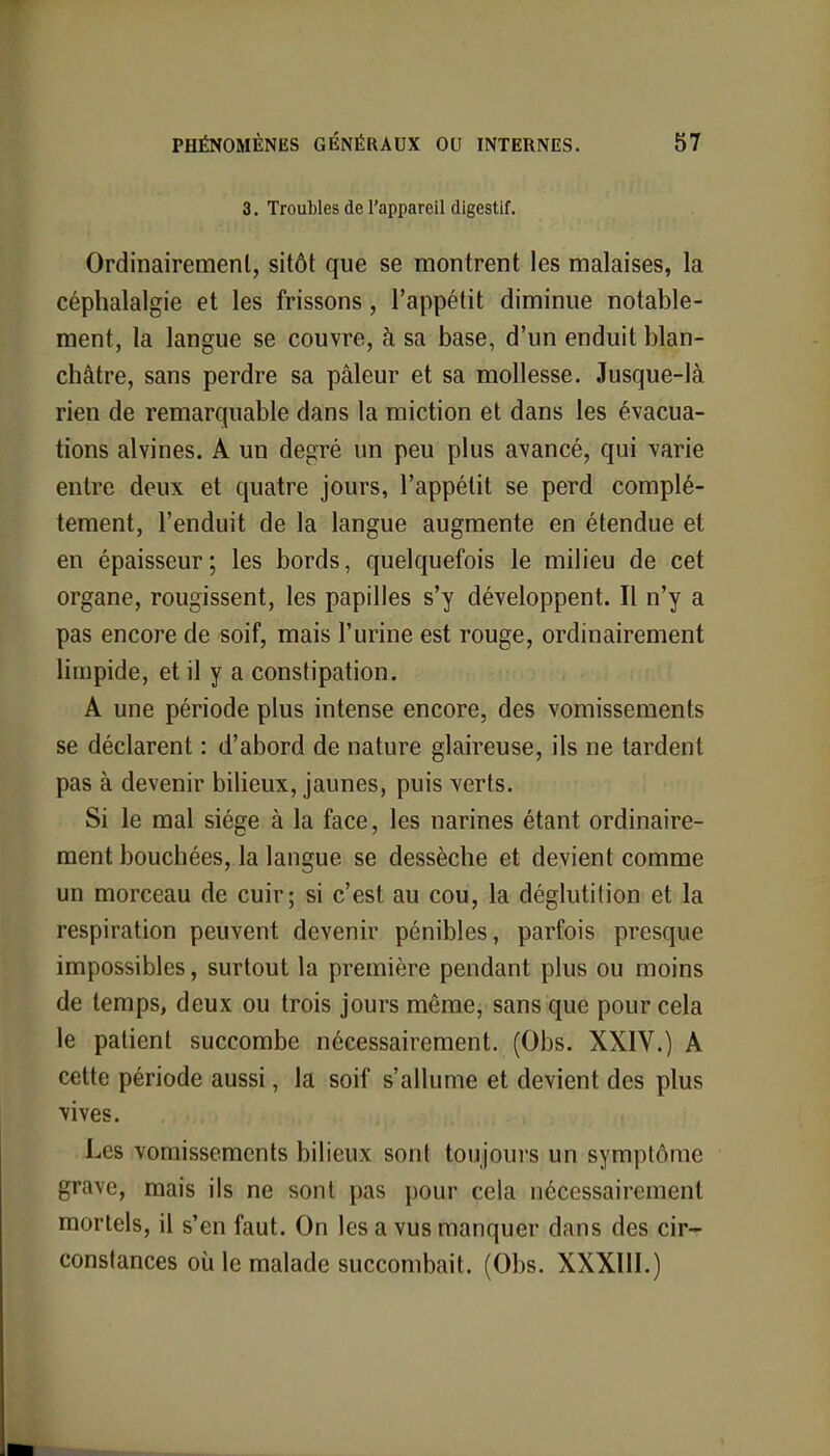 3. Troubles de l'appareil digestif. Ordinairement, sitôt que se montrent les malaises, la céphalalgie et les frissons, l'appétit diminue notable- ment, la langue se couvre, à sa base, d'un enduit blan- châtre, sans perdre sa pâleur et sa mollesse. Jusque-là rien de remarquable dans la miction et dans les évacua- tions alvines. A un degré un peu plus avancé, qui varie entre deux et quatre jours, l'appétit se perd complè- tement, l'enduit de la langue augmente en étendue et en épaisseur; les bords, quelquefois le milieu de cet organe, rougissent, les papilles s'y développent. Il n'y a pas encore de soif, mais l'urine est rouge, ordinairement limpide, et il y a constipation. A une période plus intense encore, des vomissements se déclarent : d'abord de nature glaireuse, ils ne tardent pas à devenir bilieux, jaunes, puis verts. Si le mal siège à la face, les narines étant ordinaire- ment bouchées, la langue se dessèche et devient comme un morceau de cuir; si c'est au cou, la déglutition et la respiration peuvent devenir pénibles, parfois presque impossibles, surtout la première pendant plus ou moins de temps, deux ou trois jours même, sans que pour cela le patient succombe nécessairement. (Obs. XXIV.) A cette période aussi, la soif s'allume et devient des plus vives. Les vomissements bilieux sont toujours un symptôme grave, mais ils ne sont pas pour cela nécessairement mortels, il s'en faut. On les a vus manquer dans des cir- constances où le malade succombait. (Obs. XXXIII.)