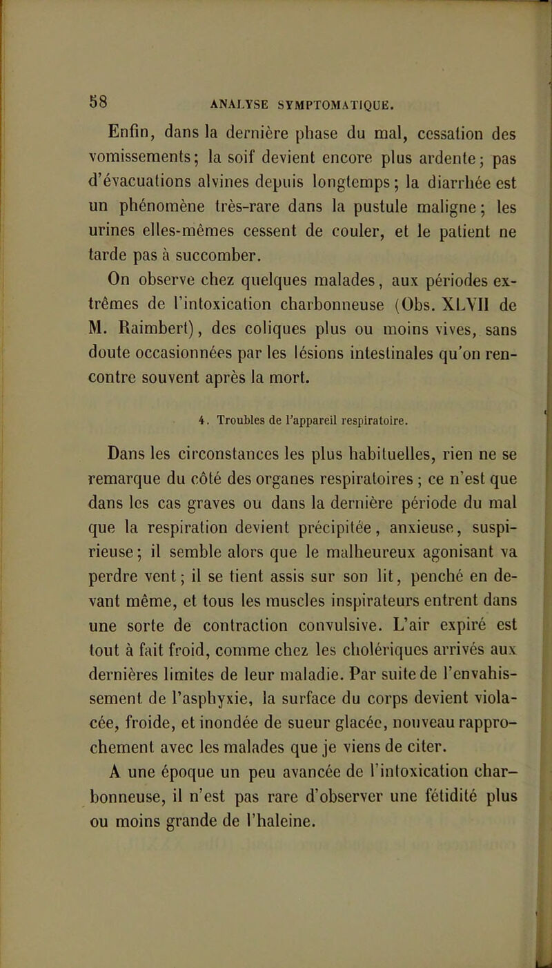 Enfin, dans la dernière phase du mal, cessation des vomissements; la soif devient encore plus ardente; pas d'évacuations alvines depuis longtemps ; la diarrhée est un phénomène très-rare dans la pustule maligne ; les urines elles-mêmes cessent de couler, et le patient ne tarde pas à succomber. On observe chez quelques malades, aux périodes ex- trêmes de l'intoxication charbonneuse (Obs. XLVII de M. Raimbert), des coliques plus ou moins vives, sans doute occasionnées par les lésions intestinales qu'on ren- contre souvent après la mort. 4. Troubles de l'appareil respiratoire. Dans les circonstances les plus habituelles, rien ne se remarque du côté des organes respiratoires ; ce n'est que dans les cas graves ou dans la dernière période du mal que la respiration devient précipitée, anxieuse, suspi- rieuse ; il semble alors que le malheureux agonisant va perdre vent; il se tient assis sur son lit, penché en de- vant même, et tous les muscles inspirateurs entrent dans une sorte de contraction convulsive. L'air expiré est tout à fait froid, comme chez les cholériques arrivés aux dernières limites de leur maladie. Par suite de l'envahis- sement de l'asphyxie, la surface du corps devient viola- cée, froide, et inondée de sueur glacée, nouveau rappro- chement avec les malades que je viens de citer. A une époque un peu avancée de l'intoxication char- bonneuse, il n'est pas rare d'observer une fétidité plus ou moins grande de l'haleine.