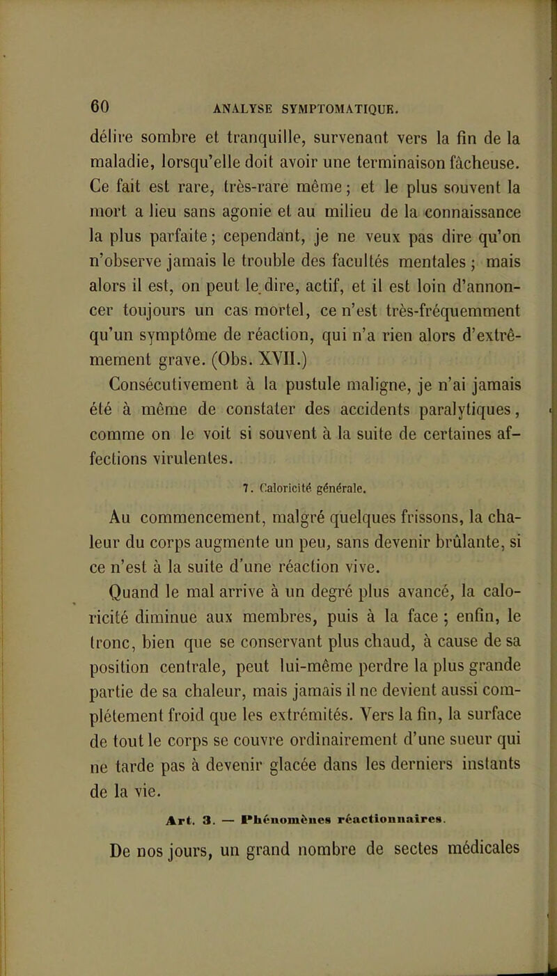 délire sombre et tranquille, survenant, vers la fin de la maladie, lorsqu'elle doit avoir une terminaison fâcheuse. Ce fait est rare, très-rare même ; et le plus souvent la mort a lieu sans agonie et au milieu de la connaissance la plus parfaite ; cependant, je ne veux pas dire qu'on n'observe jamais le trouble des facultés mentales ; mais alors il est, on peut le dire, actif, et il est loin d'annon- cer toujours un cas mortel, ce n'est très-fréquemment qu'un symptôme de réaction, qui n'a rien alors d'extrê- mement grave. (Obs. XVII.) Consécutivement à la pustule maligne, je n'ai jamais été à même de constater des accidents paralytiques, comme on le voit si souvent à la suite de certaines af- fections virulentes. 7. Caloricité générale. Au commencement, malgré quelques frissons, la cha- leur du corps augmente un peu, sans devenir brûlante, si ce n'est à la suite d'une réaction vive. Quand le mal arrive à un degré plus avancé, la calo- ricité diminue aux membres, puis à la face ; enfin, le tronc, bien que se conservant plus chaud, à cause de sa position centrale, peut lui-même perdre la plus grande partie de sa chaleur, mais jamais il ne devient aussi com- plètement froid que les extrémités. Vers la fin, la surface de tout le corps se couvre ordinairement d'une sueur qui ne tarde pas à devenir glacée dans les derniers instants de la vie. Art. 3. — Phénomènes réactionnaires. De nos jours, un grand nombre de sectes médicales