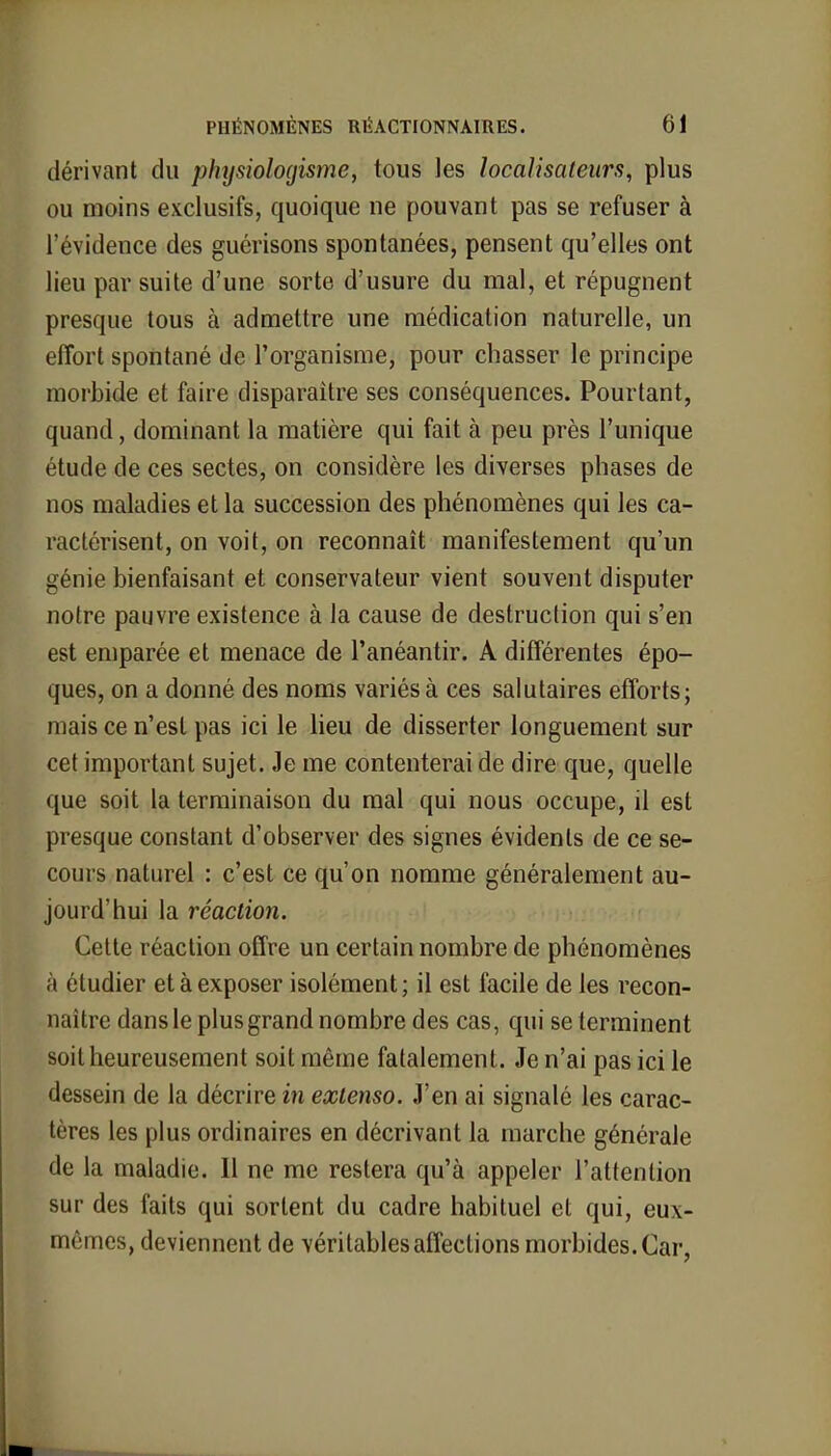 dérivant du physiologisme, tous les localisaleurs, plus ou moins exclusifs, quoique ne pouvant pas se refuser à l'évidence des guérisons spontanées, pensent qu'elles ont lieu par suite d'une sorte d'usure du mal, et répugnent presque tous à admettre une médication naturelle, un effort spontané de l'organisme, pour chasser le principe morbide et faire disparaître ses conséquences. Pourtant, quand, dominant la matière qui fait à peu près l'unique étude de ces sectes, on considère les diverses phases de nos maladies et la succession des phénomènes qui les ca- ractérisent, on voit, on reconnaît manifestement qu'un génie bienfaisant et conservateur vient souvent disputer notre pauvre existence à la cause de destruction qui s'en est emparée et menace de l'anéantir. A différentes épo- ques, on a donné des noms variés à ces salutaires efforts; mais ce n'est pas ici le lieu de disserter longuement sur cet important sujet. Je me contenterai de dire que, quelle que soit la terminaison du mal qui nous occupe, il est presque constant d'observer des signes évidents de ce se- cours naturel : c'est ce qu'on nomme généralement au- jourd'hui la réaction. Cette réaction offre un certain nombre de phénomènes à étudier et à exposer isolément; il est facile de les recon- naître dans le plus grand nombre des cas, qui se terminent soit heureusement soit même fatalement. Je n'ai pas ici le dessein de la décrire in extenso. J'en ai signalé les carac- tères les plus ordinaires en décrivant la marche générale de la maladie. Il ne me restera qu'à appeler l'attention sur des faits qui sortent du cadre habituel et qui, eux- mêmes, deviennent de véritables affections morbides. Car,